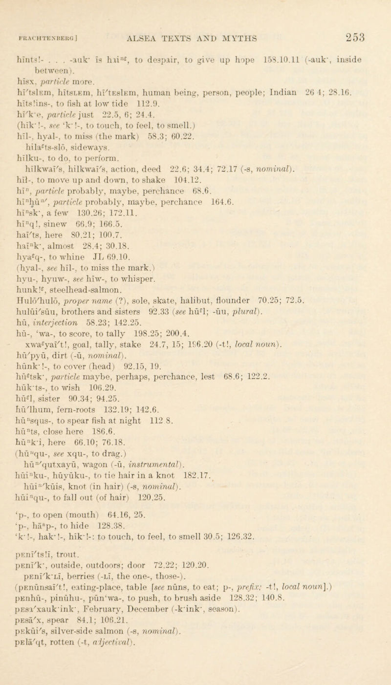 hints!- . . . -auk* Is h.iin-, to despair, to give up hope 15S.10.il (-auk‘, inside between), hisx, particle more. hi'tslEm, hitsLEm, hFtEslEm, human being, person, people; Indian 26 4; 28.16. hitslins-, to fish at low tide 112.9. hFk'e, particle just 22.5, 6; 24.4. (hik-!-, see ‘k-!-, to touch, to feel, to smell.) hil-, hyal-, to miss (the mark) 58.3; 60.22. hila£ts-slf>, sideways, hilku-, to do. to perform. hilkwaFs, hilkwaFs, action, deed 22.6; 34.4; 72.17 (-s, nominal). hil-, to move up and down, to shake 104.12. hin, particle probably, maybe, perchance 68.6. hinhun/, particle probably, maybe, perchance 164.6. hinsk‘, a few 130.26; 172.11. hinq!, sinew 66.9; 166.5. hai/ts, here 80.21; 100.7. haink‘, almost 28.4; 30.18. hya£q-, to whine .TL 69.10. (hval-, see hil-. to miss the mark.) hyu-, hyuw-, see hiw-, to whisper. hunk!£, steelhead-salmon. Hulo/hulo, proper name (?), sole, skate, halibut, flounder 70.25; 72.5. huluFsuu, brothers and sisters 92.33 (see hu£l; -uu, plural). hu, interjection 58.23; 142.25. hu-, ‘wa-, to score, totally 198.25; 200.4. xwa£yaFt!, goal, tally, stake 24.7, 15; 196.20 (-t!, local noun). hiVpyu, dirt (-u, nominal). hunk-!-, to cover (head) 92.15, 19. hfi'tsk', particle maybe, perhaps, perchance, lest 68.6; 122.2. huk ts-, to wish 106.29. hu£l, sister 90.34; 94.25. huThum, fern-roots 132.19; 142.6. huusqus-, to spear fish at night 112 8. hunts, close here 186.6. hunk'i, here 66.10; 76.18. (hunqu-, see xqu-, to drag.) hun/qutxayu, wagon (-u, instrumental). huinku-, huyuku-, to tie hair in a knot 182.17. huiIl/kuis, knot (in hair) (-s, nominal). huinqu-, to fall out (of hair) 120.25. ‘p-, to open (mouth) 64.16, 25. ‘p-, haap-, to hide 128.38. ‘k-!-. hak*!-, hik-!-: to touch, to feel, to smell 30.5; 126.32. pEnihs!!, trout. pEnhk-, outside, outdoors; door 72.22; 120.20. pEiihk'Li, berries (-lI, the one-, those-). (pEnunsa^t!, eating-place, table \see nuns, to eat; p-, prefix; -t!, local nounJ.) pEnhu-, pinulm-, pun‘wa-, to push, to brush aside 128.32; 140.8. j)Esa/xauk'ink', February, December (-k'ink-, season). pEsa/x, spear 84.1; 106.21. pEkuFs, silver-side salmon (-s, nominal). pEla^t, rotten (-t, adjectival).