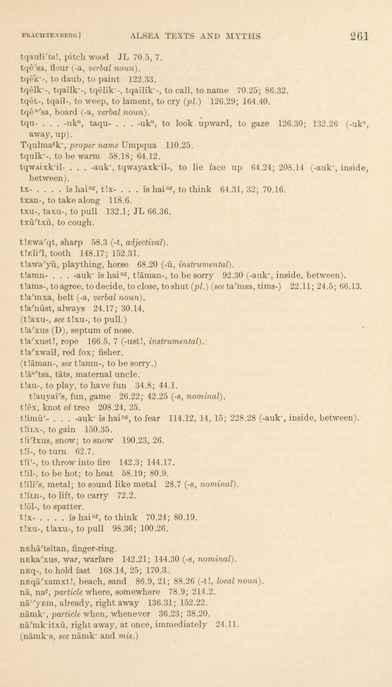 tqaulLts!, pitch wood JL 70.5, 7. tqe'sa, flour (-a, verbal noun). tqek'-, to daub, to paint 122.33. tqelk'-, tqallk'-, tqtdlk'-, tqalllk'-, to call, to name 70.25; 8G.32. tqeL-, tqail-, to weep, to lament, to cry (pi.) 126.29; 164.40. tqen/sa, board (-a, verbal noun). tqu- . . . -uk11, taqu- . . . -uku, to look upward, to gaze 126.30; 132.26 (-uk11, away, up). Tqulma£k', proper name Umpqua 110.25. tqulk*-, to be warm 58.18; 64.12. tqwaixk'il- . . . -auk, tqwayaxk'il-, to lie face up 64.24; 208.14 (-auk*, inside, between). tx- .... is hain£, t!x- . . . Is hain£, to think 64.31,32; 70.16. txan-, to take along 118.6. txu-, taxu-, to pull 132.1; JL 66.36. txu'txu, to cough. t!F.wa/qt, sharp 58.3 (-t, adjectival). tlElid, tooth 148.17; 152.31. tlawa'yu, plaything, horse 68.20 (-u, instrumental). t!amn- . . . -auk' Is hain£, tlaman-, to be sorry 92.30 (-auk', inside, between). t!ams-, to agree, to decide, to close, to shut (pi.) (see tafinsa, tims-) 22.11; 24.5; 66.13. tlaYnxa, belt (-a, verbal noun). t!a'nust, always 24.17; 30.14. (t!axu-, see t!xu-, to pull.) tla'xus (D), septum of nose. t!a/xust!, rope 166.5, 7 (-ust!, instrumental). tla'xwaif, red fox; fisher. (t!aman-, see tlamn-, to be sorry.) tla^tsa, tats, maternal uncle. t!au-, to play, to have fun 34.8; 44.1. tlauyaLs, fun, game 26.22; 42.25 (-s, nominal). t!ex, knot of tree 208.24, 25. t!imu‘- . . . -auk' Is hain£, to fear 114.12, 14, 15; 228.28 (-auk', inside, between). t!iLx-, to gain 150.35. tlidxus, snow; to snow 190.23, 26. t!i-, to turn 62.7. t!I‘-, to throw into fire 142.3; 144.17. till-, to be hot; to heat 58.19; 80.9. tlllEs, metal; to sound like metal 28.7 (-s, nominal). tllrn-, to lift, to carry 72.2. t!ol-, to spatter. t!x- .... Is hain£, to think 70.24; 80.19. t!xu-, t!axu-, to pull 98.36; 100.26. nEha/tsitan, finger-ring. nEka7xus, war, warfare 142.21; 144.30 (-s, nominal). nEq-, to hold fast 168.14, 25; 170.3. nEqa/xamxt!, beach, sand 86.9, 21; 88.26 (-t!, local noun). na, na£, particle where, somewhere 78.9; 214.2. naUyEm, already, right away 136.31; 152.22. namk', particle when, whenever 36.23; 38.20. n^mk'itxu, right away, at once, immediately 24.11. (namk's, see namk' and mis.)