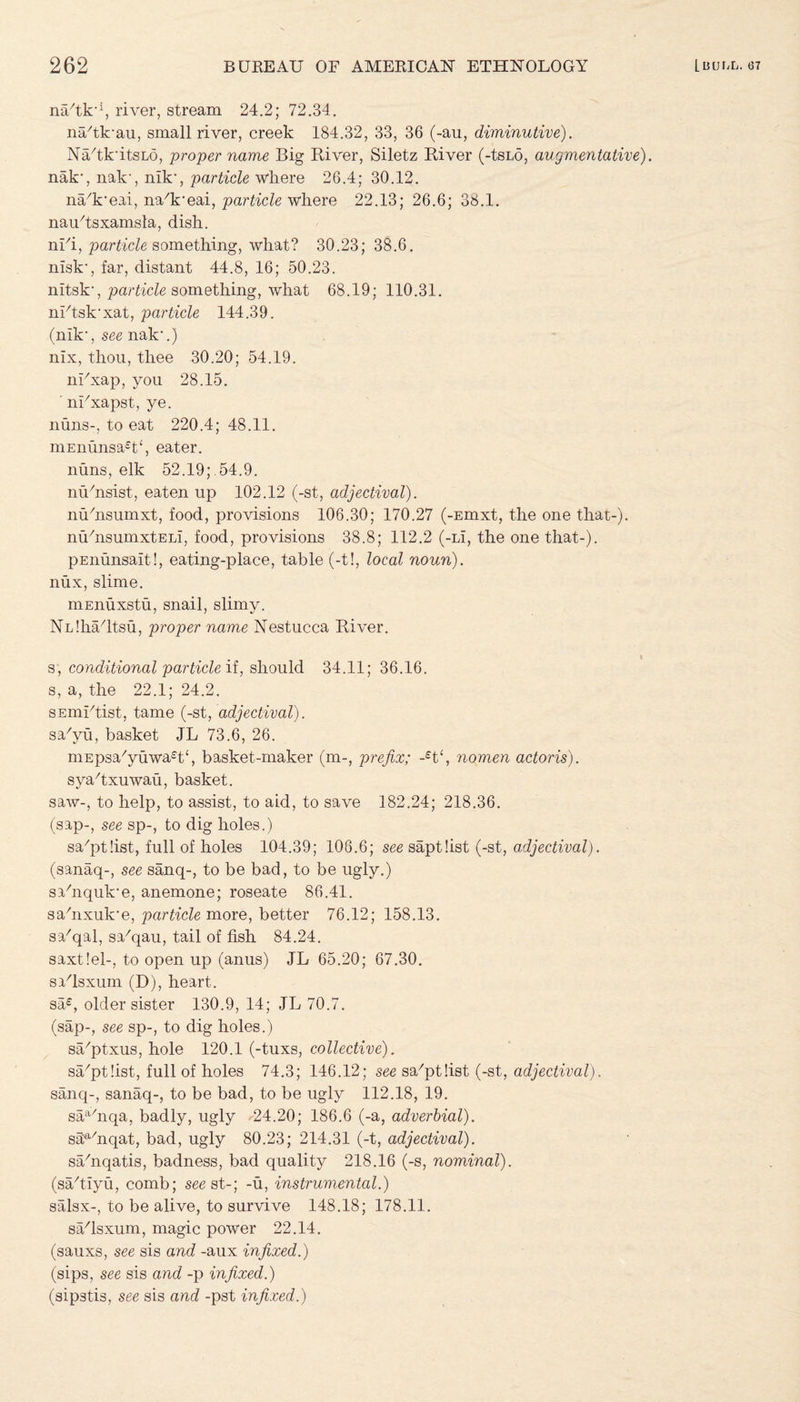 nafik'1, river, stream 24.2; 72.34. na/tk'au, small river, creek 184.32, 33, 36 (-au, diminutive). Na/tk'itsLd, proper name Big River, Siletz River (-tsLo, augmentative). nak', nak', nik', particle where 26.4; 30.12. na/k'eai, nafireai, par tide where 22.13; 26.6; 38.1. nau/tsxamsla, dish. nifi, particle something, what? 30.23; 38.6. nisk', far, distant 44.8, 16; 50.23. nitsk', particle something, what 68.19; 110.31. nFtsk’xat, particle 144.39. (nik1, see nak'.) nix, thou, thee 30.20; 54.19. ni/xap, you 28.15. ' nUxapst, ye. nuns-, to eat 220.4; 48.11. niEnunsa£t‘, eater, nuns, elk 52.19;.54.9. nu/nsist, eaten up 102.12 (-st, adjectival). nufiisumxt, food, provisions 106.30; 170.27 (-Emxt, the one that-). nu/nsumxtELi, food, provisions 38.8; 112.2 (-Li, the one that-). pEnunsalt!, eating-place, table (-t!, local noun). nux, slime. mEnuxstu, snail, slimy. NLlha/ltsu, proper name Nestucca River. s, conditional particle if, should 34.11; 36.16. s, a, the 22.1; 24.2. sEinktist, tame (-st, adjectival). sa'yu, basket JL 73.6, 26. niEpsa/yuwa£t‘, basket-maker (m-, prefix; -£t‘, nomen actoris). syaRxuwau, basket. saw-, to help, to assist, to aid, to save 182.24; 218.36. (sap-, see sp-, to dig holes.) sa/pt!ist, full of holes 104.39; 108.6; see saptfist (-st, adjectival). (sanaq-, see sanq-, to be bad, to be ugly.) sahiquk'e, anemone; roseate 86.41. sahixuk'e, particle more, better 76.12; 158.13. sa/qal, sa'kjau, tail of fish 84.24. saxtlel-, to open up (anus) JL 65.20; 67.30. safisxum (D), heart. sa£, older sister 130.9, 14; JL 70.7. (sap-, see sp-, to dig holes.) sa/ptxus, hole 120.1 (-tuxs, collective). sa/ptfist, full of holes 74.3; 146.12; see sa^tlist (-st, adjectival). sanq-, sanaq-, to be bad, to be ugly 112.18, 19. saa/nqa, badly, ugly 24.20; 186.6 (-a, adverbial). sa^fiiqat, bad, ugly 80.23; 214.31 (-t, adjectival). sa/nqatis, badness, bad quality 218.16 (-s, nominal). (sa/tlyu, comb; see st-; -u, instrumental.) salsx-, to be alive, to survive 148.18; 178.11. s^lsxum, magic power 22.14. (sauxs, see sis and -aux infixed.) (sips, see sis and -p infixed.) (sipstis, see sis and -pst infixed.)