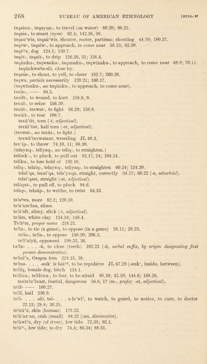 tsqainu-, tsqayun-, to travel (on water) 80.20; 98.22. tsqais-, to smart (eyes) 92.4; 142.36, 36. tsqauYvis, tsqaiBwis, shouter, rooter, partisan; shouting 44.10; 180.37. tsqew-, tsqaiw-, to approach, to come near 58.13; 62.30. tsqenx, dog 124.1; 130.7. tsqet-, tsqait-, to drip 126.26, 31; 138.4. tsqunku-, tsqwanku-, tsqunaku-, tsqwinaku-, to approach, to come near 68.9; 70.11. tsqunkwa£ts-slo, close by. tsqaus-, to shout, to yell, to cheer 182.7; 200.36. tsqwa, 'particle necessarily 120.21; 160.17. (tsqwinaku-, see tsqunku-, to approach, to come near). tsxin-,- 94.5. tsxilt-, to wound, to hurt 158.8, 9. tsxul-, to seize 156.30. tsxut-, tsxwat-, to fight 56.29; 158.8. tsxuit-, to tear 106.7. tsxuTit, torn (-t, adjectival). tsxuktist, half torn (-st, adjectival). (tsxwat-, see tsxut-, to fight.) tsxwa/tsxwataut, wrestling JL 68.3. tsxfip-, to throw 74.10, 11; 88.30. (tslayEq-, tsliyaq-, see tsliq-, to straighten.) tslimk*-, to pluck, to pull out 82.17, 24; 104.14. tsllku-, to lose hold of 192.16. tsliq-, tslaiq-, tslayEq-, tsliyaq-, to straighten 60.24; 124.20. tslaFqa, tsLaUqa, tsla'yEqa, straight, correctly 34.17; 60.22 (-a, adverbial). tslaFqast, straight (-st, adjectival). tsloqut-, to pull off, to pluck 94.6. tslnp-, tslnap-, to writhe, to twist 64.35. ts!a£wa, more 82.2; 120.10. tslafiitsfina, slime. ts!a/alt, slimy, slick (-t, adjectival). ts!am, white clay 134.34; 148.4. Ts!aam, proper name 218.21. ts!in-, to tie (a game), to oppose (in a game) 26.11; 28.23. ts!in-, tslin-, to oppose 150.20; 206.3. tsIFniyu, opponent 198.33, 36. ts!in- . . . -u, to close (teeth) 102.23 (-u, verbal suffix, by origin designating first person demonstrative). tsfinFx, Oregon fern 224.15, 18. tslins- . . . -auk1 is hain£, to be repulsive JL 67.29 (-auk*, inside, between). ts!ilq, female dog, bitch 124.1. ts.filxu-, tslildxu-, to fear, to be afraid 40.10; 42.10; 144.6; 188.28. mEtsIuGxust, fearful, dangerous 56.8, 17 (m-, prefix; -st, adjectival). ts !il- 100.27. ts!il, hail 230.9. ts!5- . . . -slo, tso- . . . s-le'wi7, to watch, to guard, to notice, to cure, to doctor 22.13; 28.8; 30.25. tsIuiUx, skin (human) 178.22. tslfhax'au, crab (small) 94.32 (-au, diminutive). tsIuwFx, dry (of river), low tide 72.35; 92.1. ts!un-, low tide; to dry 74.4; 86.34; 88.31.