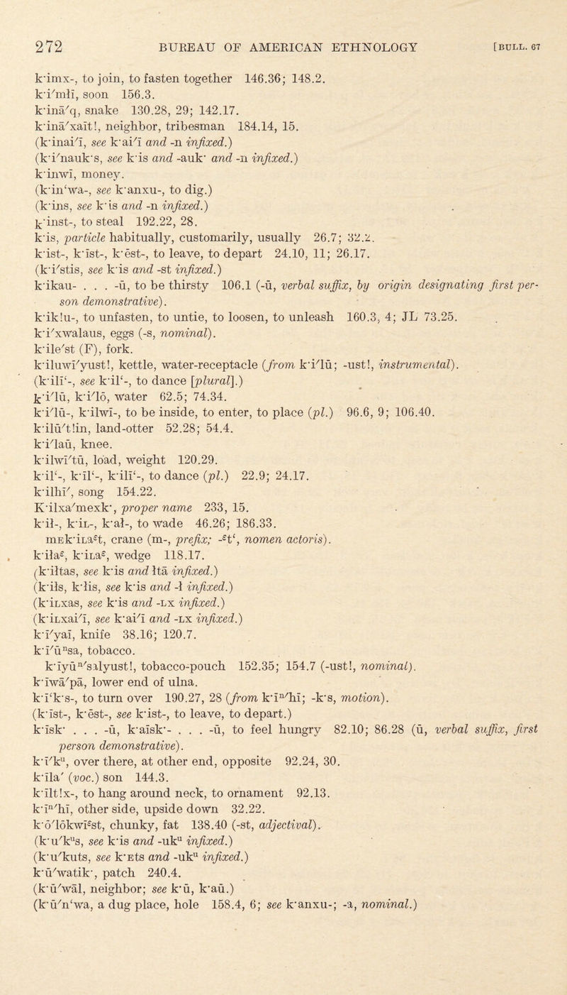 k'imx-, to join, to fasten together 146.36; 148.2. k'Fmli, soon 156.3. k'ina/q, snake 130.28, 29; 142.17. k'ina'xait!, neighbor, tribesman 184.14, 15. (k'inaFi, see k'aih and -n infixed.) (k'Fnauk's, see k'is and -auk' and -n infixed.) k'inwl, money. (k'in‘wa-, see k’anxu-, to dig.) (k'ins, see k'is and -n infixed.) k’inst-, to steal 192.22,28. k'is, particle habitually, customarily, usually 26.7; 32.2. k'ist-, k'ist-, k'est-, to leave, to depart 24.10, 11; 26.17. (k'Fstis, see k'is and -st infixed.) k'ikau- . . . -u, to be thirsty 106.1 (-u, verbal sujfix, by origin designating first per¬ son demonstrative). k'ik!u-, to unfasten, to untie, to loosen, to unleash 160.3, 4; JL 73.25. k'Fxwalaus, eggs (-s, nominal). k'ile'st (F), fork. k'iluwFyust!, kettle, water-receptacle (from k'Flu; -ust!, instrumental). (k'ilT-, see k'iT-, to dance [plural\.) k'Flu, k'Flo, water 62.5; 74.34. k'Flu-, k'ilwi-, to be inside, to enter, to place (pi.) 96.6, 9; 106.40. k'iluTIin, land-otter 52.28; 54.4. k'Flau, knee. k'ilwFtu, load, weight 120.29. k'il4-, kuh-, k'ilF-, to dance (pi.) 22.9; 24.17. k'ilhF, song 154.22. K'ilxahnexk', proper name 233,15. k'il-, k'iu-, k'al-, to wade 46.26; 186.33. mEk'iLa^t, crane (m-, prefix; -et‘, nomen actoris). k'ila£, k'iLa£, wedge 118.17. (k'iltas, see k'is and Ita infixed.) (k'ils, k'lis, see k'is and -1 infixed.) (k'iLxas, see k'is and -lx infixed.) (k'iLxaih, see k'aFi and -lx infixed.) k'Fyal, knife 38.16; 120.7. k'Funsa, tobacco. k'iyun/salyust!, tobacco-pouch 152.35; 154.7 (-ust!, nominal). k'iwa/pa, lower end of ulna. k'Fk's-, to turn over 190.27, 28 (from k'ln/hl; -k's, motion). (k'ist-, k'est-, see k'ist-, to leave, to depart.) k'isk' . . . -u, k'aisk'- . . . -u, to feel hungry 82.10; 86.28 (u, verbal suffix, first person demonstrative). k'Fku, over there, at other end, opposite 92.24, 30. k'ila' (voc.) son 144.3, k'iltlx-, to hang around neck, to ornament 92.13. k'in/hi, other side, upside down 32.22. k'odokwFst, chunky, fat 138.40 (-st, adjectival)r (k'u'kus, see k'is and -uku infixed.) (k'u'kuts, see k'Ets and -uku infixed.) k’iFwatik', patch 240.4. (k'iFwal, neighbor; see k'u, k'au.) (k'Fn'wa, a dug place, hole 158.4, 6; see k'anxu-; -a, nominal.)