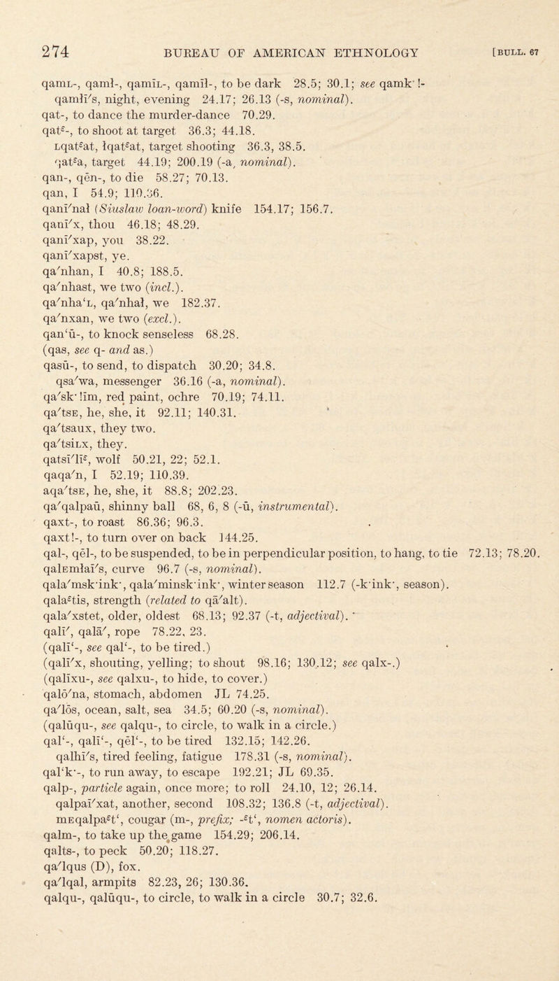 qamL-, qaml-, qamiL-, qamil-, to be dark 28.5; 30.1; see qamk' !- qamlLs, night, evening 24.17; 26.13 (-s, nominal). qat-, to dance the murder-dance 70.29. qat£-, to shoot at target 36.3; 44.18. Lqat%t, lqat£at, target shooting 36.3, 38.5. qat£a, target 44.19; 200.19 (-a, nominal). qan-, qen-, to die 58.27; 70.13. qan, I 54.9; 110.36. qanLnal (Siuslaw loan-word) knife 154.17; 156.7. qankx, thou 46.18; 48.29. qankxap, you 38.22. qankxapst, ye. qa/nhan, I 40.8; 188.5. qa'nhast, we two (incl.). qa/nha<L, qa/nhai, we 182.37. qa/nxan, we two (excl.). qan£u-, to knock senseless 68.28. (qas, see q- and as.) qasu-, to send, to dispatch 30.20; 34.8. qsa'wa, messenger 36.16 (-a, nominal). qa'skdim, red paint, ochre 70.19; 74.11. qa/tsE, he, she. it 92.11; 140.31. qa/tsaux, they two. qa/tsiLx, they. qatsi/li£, wolf 50.21, 22; 52.1. qaqadi, I 52.19; 110.39. aqa/tsE, he, she, it 88.8; 202.23. qa/qalpau, shinny ball 68, 6, 8 (-u, instrumental). qaxt-, to roast 86.36; 96.3. qaxt!-, to turn over on back 144.25. qal-, qel-, to be suspended, to be in perpendicular position, to hang, to tie 72.13; 78.20. qalEmlaks, curve 96.7 (-s, nominal). qalahnsk'ink', qa^minskunk*, winter season 112.7 (-k*ink\ season). qala£tis, strength (related to qa/alt). qala-'xstet, older, oldest 68.13; 92.37 (-t, adjectival). ‘ qalh, qala7, rope 78.22, 23. (qali{-, see qal‘-, to be tired.) (qalhx, shouting, yelling; to shout 98.16; 130.12; see qalx-.) (qalixu-, see qalxu-, to hide, to cover.) qak/na, stomach, abdomen JL 74.25. qados, ocean, salt, sea 34.5; 60.20 (-s, nominal). (qaluqu-, see qalqu-, to circle, to walk in a circle.) qak-, qali‘-, qel£-, to be tired 132.15; 142.26. qalhhs, tired feeling, fatigue 178.31 (-s, nominal). qahk*-, to run away, to escape 192.21; JL 69.35. qalp-, particle again, once more; to roll 24.10, 12; 26.14. qalpaLxat, another, second 108.32; 136.8 (-t, adjectival). mEqalpa£t£, cougar (m-, prefix; -£t£, nomen actoris). qalm-, to take up the game 154.29; 206.14. qalts-, to peck 50.20; 118.27. qa/lqus (D), fox. qadqal, armpits 82.23, 26; 130.36. qalqu-, qaluqu-, to circle, to walk in a circle 30.7; 32.6.