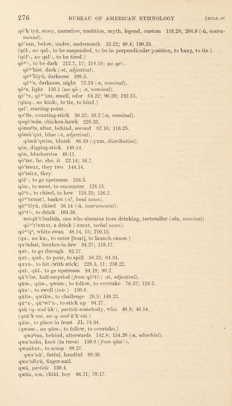 qedriyu, story, narrative, tradition, myth, legend, custom 116.28; 204.8 (-u, instru¬ mental). qe'xan, below, under, underneath 32.22; 40.4; 190.25. (qel-, see qal-, to be suspended, to be in perpendicular position, to hang, to tie.) (qel‘-, see qal‘-, to be tired.) qen‘-, to be dark 212.7, 17; 214.19; see qe-'-. qen/hist. dark (-st, adjectival). qen/hiyu, darkness 108.5. qen‘s, darkness, night 72.24 (-s, nominal). qens, light 156.1 (see qe-; -s, nominal). qe/nx, qen/xas, smell, odor 64.22; 96.20; 192.31. (qinq-, see kink-, to tie, to bind.) qak, starting-point. qohla, counting-stick 36.22; 38.2 (-a, nominal). qoqohnus, chicken-hawk 226.33. qoma£ts, after, behind, second 82.16; 116.25. qomu/qut, blue (-t, adjectival). qomu/qwim, bluish 86.39 (-yEm, distribution). qon, digging-stick 140.14. qon, blueberries 48.11. qo'tsE, he, she, it 22.14; 56.7. qohsaux, they two 144.14. qohsiLx, they, qoh-, to go upstream 216.5. qou-, to meet, to encounter 128.15. qoat-, to chisel, to hew 124.25; 126.2. qon/tEmst!, basket (-t!, local noun). qon/tiyu, chisel 36.14 (-u, instrumental). qont!-, to drink 104.36. mEquhdisalisla, one who abstains from drinking, teetotaller (-sla, nominal). qon/t!Emxt, a drink (-Emxt, verbal noun). q5n/qu, wlaite swan 48.14, 15; 210.13. (qu-, see ku-, to enter [boat], to launch canoe.) quhnhat, brother-in-law 94.27; 118.17. qut-, to go through 82.17. qut-, qud-, to pour, to spill 58.25; 64.34. quxu-, to hit (with stick) 228.5, 11; 230.22. qul-, qul-, to go upstream 84.18; 90.2. qtkthst, half-emptied {from qont!-; -st, adjectival). qum-, qom-, qwam-, to follow, to overtake 76.37; 124.2. quid-, to swell {intr.) 150.8. quits-, qwilts-, to challenge 26.5; 148.23. qunx-, qu^vhx-, to stick up 94.27. qau (q- and uk‘), particle somebody, who 40.9; 46.14. . (qau^'eai, see q- and u^'eai.) quis-, to place in front JL 74.34. (qwam-, see qum-, to follow, to overtake.) qwahna, behind, afterwards 142.8; 154.20 (-a, adverbial). qwahiaha, knot (in trees) 150.8 {from qiin‘-). qwanhut-, to scoop 88.27. qwahiu', fistful, handful 88.30. qwahillyu, finger-nail, qwa, particle 130.4. qwan, son, child, boy 66.21; 70.17.