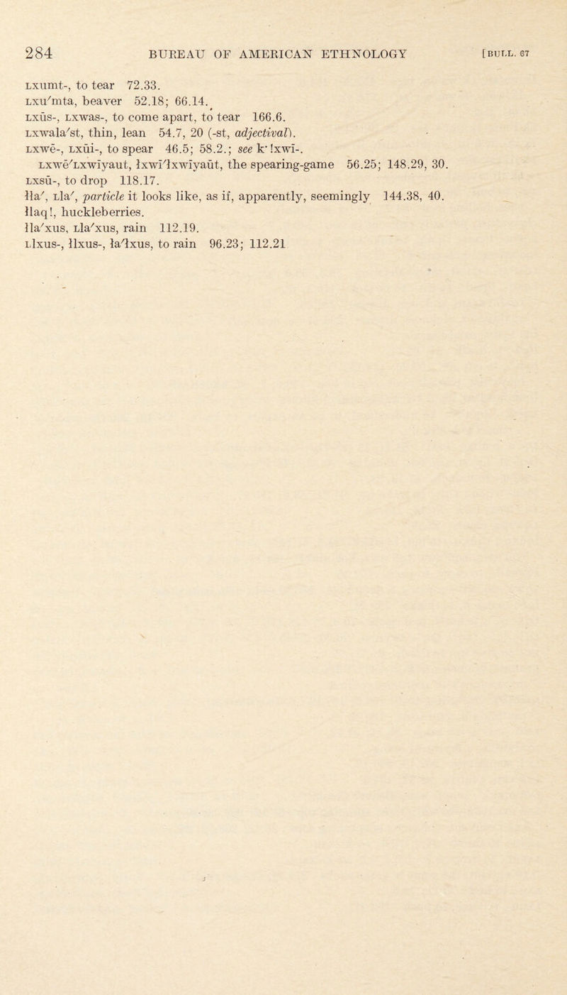 Lxumt-, to tear 72.33. LxiFmta, beaver 52.18; 66.14. lxus-, Lxwas-, to come apart, to tear 166.6. Lxwala'st, thin, lean 54.7, 20 (-st, adjectival). Lxwe-, Lxui-, to spear 46.5; 58.2.; seekMxwi-. Lxwe^xwiyaut, Ixwi'lxwiyaut, the spearing-game 56.25; 148.29, 30. Lxsii-, to drop 118.17. lla/, lW, particle it looks like, as if, apparently, seemingly 144.38, 40. llaq!, huckleberries. lla/xus, nla'xus, rain 112.19. i.lxus-, llxus-, ladxus, to rain 96.23; 112.21