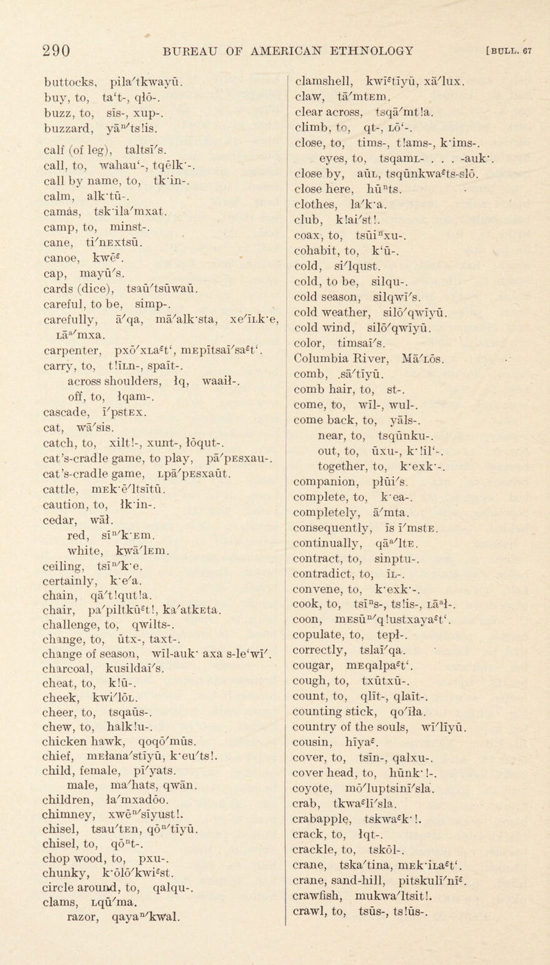 buttocks, pilahkwayu. buy, to, ta(t-, qlo-. buzz, to, sis-, xup-. buzzard, yan/ts!is. calf (of leg), taltsFs. call, to, wahaiF-, tqelk'-. call by name, to, tk'in-. calm, alk*tii~. camas, tsk’ilahnxat. camp, to, minst-. cane, tFnExtsu. canoe, kwe£. cap, mayu/s. cards (dice), tsaiFtsuWau. careful, to be, simp-, carefully, a7qa, miFalk'sta, xehiJre Laa/mxa. carpenter, pxo/xLa£t<, niEpitsaFsa£t‘. carry, to, tliun-, spait-. across shoulders, Iq, waail-. off, to, Iqam-. cascade, FpstEx. cat, wa/sis. catch, to, xilt!-, xunt-, loqut-. cat’s-cradle game, to play, pa/pEsxau-. cat’s-cradle game, Lpa/pEsxaut. cattle, mEk'Yltsitu. caution, to, Ik'in-. cedar, wal. red, sin/k'Em. white, kwa/lEm. ceiling, tsin/k*e. certainly, k’e'a. chain, qa/t!qut!a. chair, pa/piltku£t!, kahitkEta. challenge, to, qwilts-. change, to, utx-, taxt-. change of season, wil-auk* axa s-le‘wF. charcoal, kusildaFs. cheat, to, k!u-. cheek, kwFloL. cheer, to, tsqaus-. chew, to, halk!u-. chicken hawk, qoqo/mus. chief, mElana^tiyu, k*eiFts!. child, female, pFyats. male, ma/hats, qwan. children, la/mxadoo. chimney, xwen/siyust!. chisel, tsau^En, qon/tiyu. chisel, to, qont-. chop wood, to, pxu-. chunky, k’oKFkwFst. circle around, to, qalqu-. clams, LqiFma. razor, qayan/kwal. clamshell, kwFtiyu, xa'lux. claw, ta/mtEm. clear across, tsqUmtla. climb, to, qt-, lo‘-. close, to, tims-, t!ams-, k*ims-. eyes, to, tsqamu- . . . -auk*, close by, auL, tsqunkwa£ts-slo. close here, hunts. clothes, laxk*a. club, klaFst!. coax, to, tsuinxu-. cohabit, to, k‘u-. cold, sFlqust. cold, to be, silqu-. cold season, silqwFs. cold weather, silo/qwiyu. cold wind, silo'qwiyu. color, timsaFs. Columbia River, MaYos. comb, .sa/tiyu. comb hair, to, st-. come, to, wil-, wul-. come back, to, yals-. near, to, tsqunku-. out, to, uxu-, k* !il‘-. together, to, k*exk*-. companion, pluFs. complete, to, k*ea-. completely, a/mta. consequently, is FmstE. continually, qaa/ltE. contract, to, sinptu-. contradict, to, 1l-. convene, to, k*exk*-. cook, to, tsins-, ts!is-, Laal-. coon, mEsun/q!ustxaya£t‘. copulate, to, tepl-. correctly, tslaFqa. cougar, mEqalpaRh cough, to, txutxu-. count, to, qlit-, qlait-. counting stick, qohla. country of the souls, wFliyu. cousin, hiya£. cover, to, tsin-, qalxu-. cover head, to, hunk*!-. coyote, moRuptsinFsla. crab, tkwa£lFsla. crabapplq, tskwa£k*!. crack, to, Iqt-. crackle, to, tskol-. crane, tska/tina, mEk*iLa£t‘. crane, sand-hill, pitskulFnF. crawfish, mukwaRtsit!. crawl, to, tsus-, ts!us-.