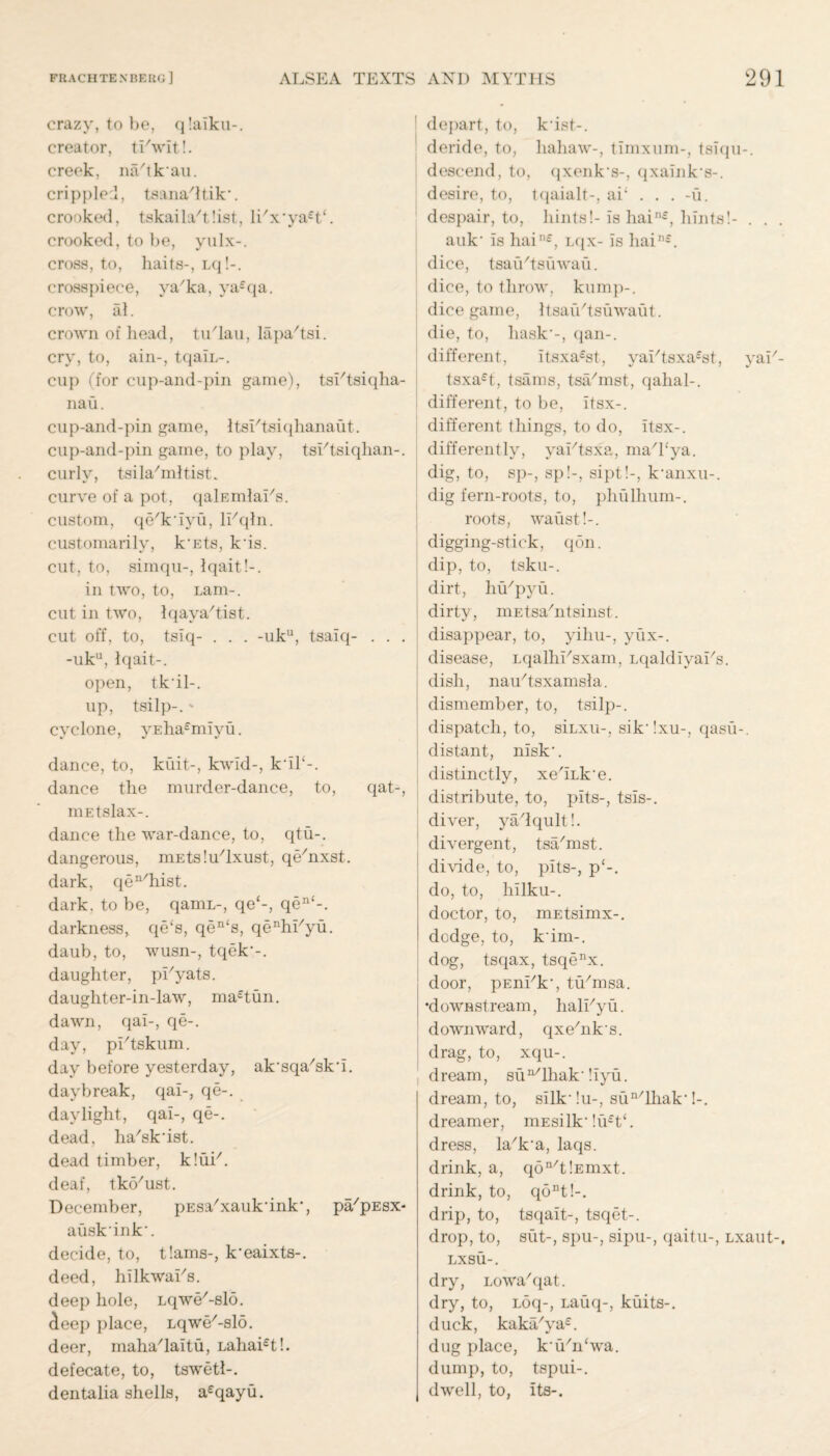 crazy, to he, qlaiku-. creator, ti'wit!. creek, na'tk'au. cri pplod, tsana'ltik-. crooked, tskailaxtlist, li'x*ya£t‘. crooked, to be, yulx-. cross, to, haits-, Lq!-. crosspiece, va/ka, ya£qa. crow, al. crown of head, tuTau, lapa'tsi. cry, to, ain-, tqaiL-. cup (for cup-and-pin game), tsTtsiqlia- nau. cup-and-pin game, ItsIHsiqhanaut. cup-and-pin game, to play, tshtsiqlian-. curly, tsila/mltist. curve of a pot, qalEmlai's. custom, qe'k'iyu, li'qln. customarily, k'Ets, k'is. cut, to, simqu-, Iqait!-. in two, to, Lam-, cut in two, Iqava'tist. cut off, to, tsiq- . . . -uk11, tsaiq- . . . -uku, Iqait-. open, tk'il-. up, tsilp-.' cyclone, yEha£miyu. dance, to, kuit-, kwld-, k'il‘-. dance the murder-dance, to, qat-, mEtslax-. dance the war-dance, to, qtu-. dangerous, niEtslu'lxust, qe/nxst. dark, qea/hist. dark, to be, qamL-, qe‘-, qen‘-. darkness, qe‘s, qen‘s, qeHiTyu. daub, to, wusn-, tqek'-. daughter, pHyats. daughter-in-law, ma£tun. dawn, qai-, qe-. day, pIHskum. day before yesterday, ak'sqa'sk'i. daybreak, qai-, qe-. daylight, qai-, qe-. dead, ha'sk'ist. dead timber, klui7. deaf, tko/ust. December, pEsa'xauk'ink’, pa/pEsx- ausk'ink'. decide, to, t'.ams-, k'eaixts-. deed, hilkwai's. deep hole, Lqwe'-slo. deep place, Lqwe'-slo. deer, maha'laitu, Lahai£t!. defecate, to, tswetl-. dentalia shells, a£qayu. I depart, to, k'ist-. deride, to, liahaw-, timxum-, tsiqu-. descend, to, qxenk's-, qxaink's-. desire, to, tqaialt-, ai; . . . -u. despair, to, hints!-is hain£, hints!- . . . auk' is hain£, Lqx- is hain£. dice, tsathtsiiwau. dice, to throw, kump-. dice game, ItsaiVtsiiwaut. die, to, hask'-, qan-. different, itsxa£st, yai'tsxa^t, yai/- tsxa£t, tsams, tsa/mst, qahal-. i different, to be, itsx-. different things, to do, itsx-. differently, yai/tsxa, ma/hya. dig, to, sp-, sp!-, sipt!-, k'anxu-. dig fern-roots, to, phulhum-. roots, waust!-. | 7 digging-stick, qon. dip, to, tsku-. dirt, hu'pyu. dirty, mEtsahitsinst. disappear, to, yihu-, yux-. disease, Lqalhi'sxam, Lqaldiyai's. dish, nau/tsxamsla. dismember, to, tsilp-. dispatch, to, siLxu-, sik'!xu-, qasu-. distant, nisk'. distinctly, xe'iLk'e. distribute, to, pits-, tsis-. diver, ya/lqult!. divergent, tsa/mst. 1 divide, to, pits-, p‘-. do, to, hilku-. doctor, to, mEtsimx-. dodge, to, k'im-. dog, tsqax, tsqenx. door, pEnhk', tYmsa. •downstream, hab/yu. downward, qxehiks. drag, to, xqu-. dream, su^lhak'!iyu. dream, to, silkdu-, sun/lhak'!-. dreamer, mEsilk'!u£t‘. dress, La/k'a, laqs. drink, a, qon/t!Emxt. drink, to, qont!-. drip, to, tsqait-, tsqet-. drop, to, silt-, spu-, sipu-, qaitu-, Lxaut-. LXSU-. dry, Lowa/qat. dry, to, Loq-, Lauq-, kuits-. duck, kaka/ya£. dug place, k'YYwa. dump, to, tspui-. dwell, to, its-.