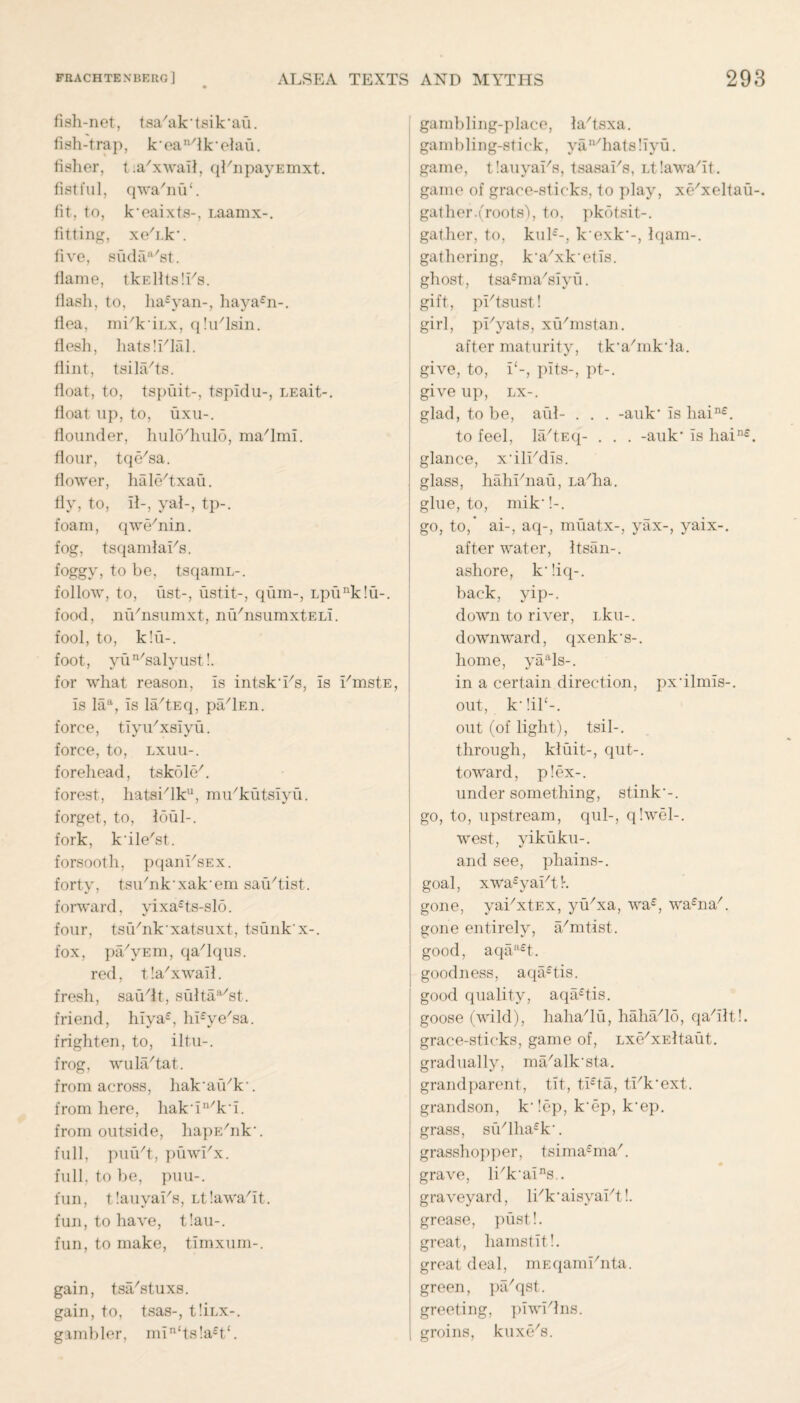 fish-net, tsa'ak'tsik'au. fish-trap, k*ean/lk*elau. fisher, t.a'xwail, qEnpayEmxt. fistful, qwa'niE. fit, to, k'eaixts-, i.aamx-. fitting, xe'i.k*. five, sudaa/st. flame, tkElltslEs. flash, to, ha£yan-, haya£n-. flea, mEkiLx, qlu'lsin. flesh, hatslElal. flint, tsilfEts. float, to, tspuit-, tspidu-, LEait-. float up, to, uxu-. flounder, hul6/hul6, mafimi. flour, tqe'sa. flower, hale/txau. fly, to, il-, yak, tp-. foam, qwe'nin. fog, tsqandaEs. foggy, to be, tsqamL-. follow, to, list-, ustit-, qum-, Lpunk!u-. food, mVnsumxt, nu/nsumxtELi. fool, to, k!u-. foot, yun/salyust!. for what reason, is intsk'Es, is EmstE, is laa, is la/tEq, pfElEn. force, tiyu'xsiyu. force, to, lxuu-. forehead, tskole7. forest, hatsElku, mu'kutsiyu. forget, to, limb, fork, k'ile'st. forsooth, pqanEsEX. forty, tsiEnk*xak*em sau'tist. forward, yixa£ts-slo. four, tsCEnk*xatsuxt, tsunk'x-. fox, pa/yEm, qa'lqus. red, t!a/xwail. fresh, saudt, sultaa/st. friend, hiya£, hEye'sa. frighten, to, iltu-. frog, wula/tat. from across, liak’aiVk’. from here, hak in/k-i. from outside, hapEhik*. full, puiVt, puwEx. full, to be, puu-. fun, tlauyaEs, Ltlawa/it. fun, to have, t!au-. fun, to make, timxum-. gain, tsiEstuxs. gain, to, tsas-, tliLX-. gambler, min<ts!a£t‘. gambling-place, la/tsxa. gambling-stick, yan/hats!iyu. game, tlauyaEs, tsasaEs, Ltlawabt. game of grace-sticks, to play, xe'xeltau-. gat her.(roots'), to, pkotsit-. gather, to, kul£-, kexk-, Iqam-. gathering, ka'xketis. ghost, tsa£ma/siyu. gift, pEtsust! girl, pEyats, xu/mstan. after maturity, tk,a/mkda. give, to, E-, pits-, pt-. give up, lx-. glad, to be, aid- . . . -auk* is liain£. to feel, la/tEq- . . . -auk1 is hain£. glance, xblEdis. glass, hahEnau, La/ha. glue, to, mik !-. go, to,* ai-, aq-, miiatx-, yax-, yaix-. after water, Itsan-. ashore, k‘!iq-. back, yip-, down to river, Lku-. downward, qxenk’s-. home, yaals-. in a certain direction, pxbinds-, out, k*!il‘-. out (of light), tsil-. through, kluit-, qut-. toward, p!ex-. under something, stink*-, go, to, upstream, qul-, q!wel-. west, yikuku-. and see, phains-. goal, xwa£yaEt K gone, yaExtEx, yiExa, wa£, wa£naE gone entirely, a/mtist. good, aqaa£t. goodness, aqa£tis. good quality, aqa£tis. goose (wild), hahadu, haha/lo, qadltl. grace-sticks, game of, LxfExEltaut. gradually, ma/alk'sta. grandparent, tit, ti£ta, tEk*ext. grandson, k* !ep, k*ep, k*ep. grass, su/lha£k‘. grasshopper, tsima£ma/. grave, lEk'ains.. graveyard, lEk'aisyaEt!. grease, pust!. great, liamstit!. great deal, mEqamEnta. green, plEqst. greeting, piwElns. groins, kuxe's.