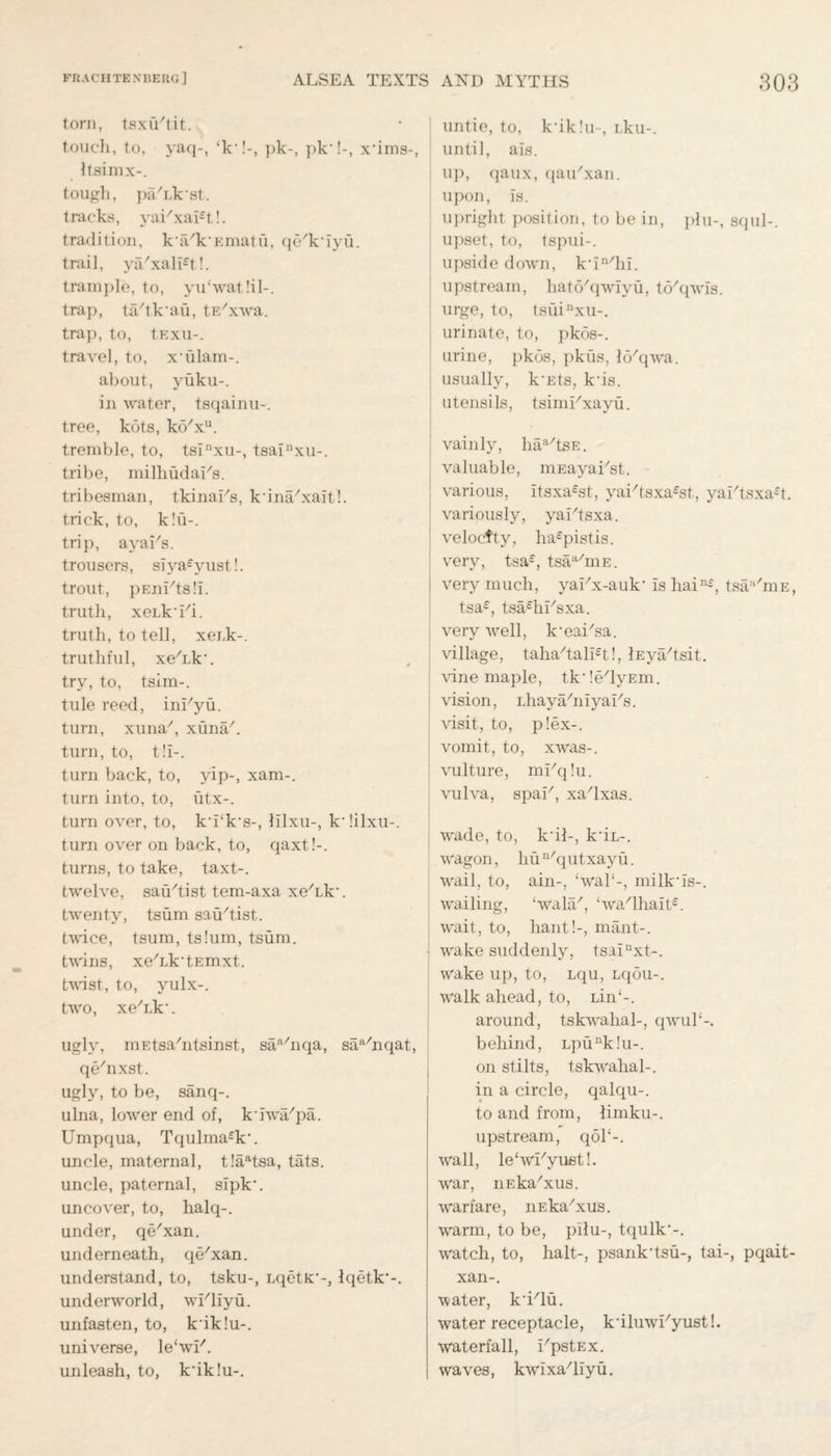 torn, tsxu'tit. touch, to, yaq-, ‘k*!-, ])k-, pk*!-, x’ims-, Itsimx-. tough, pa/Lk’st. tracks, yai/xal£t!. tradition, ka/k’Ematu, qe'k’iyu. trail, ya/xali£t!. trample, to, yu‘wat!il-. trap, ta'tk’aii, tE'xva. trap, to, tExu-. travel, to, x’ulam-. about, yuku-. in water, tsqainu-. tree, kots, ktYxu. tremble, to, tsinxu-, tsainxu-. tribe, milhudaEs. tribesman, tkinai's, k’ina/xait!. trick, to, k!u-. trip, ayahs, trousers, siya£yust!. trout, pEnUtsli. truth, xeLk'Ei. truth, to tell, xeuk-. truthful, xe'Lk’. try, to, tsim-. tule reed, inUyu. turn, xuna7, xuna/. turn, to, t!I-. turn back, to, yip-, xam-. turn into, to, utx-. turn over, to, k’i‘k’s-, lilxu-, k’iilxu-. turn over on back, to, qaxt!-. turns, to take, taxt-. twelve, satirist tem-axa xeTk'. twenty, tsum satirist, twice, tsum, tslum, tsum. twins, xe^k'tEmxt. tvdst, to, yulx-. two, xe'Lk’. ugly, mEtsa/ntsinst, saa/nqa, saa/nqat, qehixst. ugljq to be, sanq-. ulna, lower end of, kTwa/pa. Umpqua, Tqulma£k\ uncle, maternal, t!aatsa, tats. uncle, paternal, sipk'. uncover, to, halq-. under, qe'xan. underneath, qe/xan. understand, to, tsku-, LqetK:’-, Iqetk’-. underworld, wUliyu. unfasten, to, k’iklu-. universe, le'wl7. unleash, to, k’iklu-. untie, to, k’iklu-, Lku-. until, ais. up, qaux, qaiTxan. upon, is. upright position, to be in, phi-, squl-. upset, to, tspui-. upside down, k’in/hi. upstream, hato/qwiyu, to/qwis. urge, to, tsuinxu-. urinate, to, pkos-. urine, pkos, pkus, lo'qwa. usually, k’Ets, k’is. utensils, tsimUxayu. . vainly, haa/tsE. valuable, uiEayaUst. ’ various, itsxa£st, yai/tsxa£st, yaUtsxa£t. variously, yaUtsxa. velocfty, ha£pistis. very, tsa£, tsaa/mE. | very much, yaUx-auk’ is hain£, tsaa/niE, tsa£, tsfUhUsxa. verv well, k’eai'sa. village, taha/tali£t!, lEya/tsit. vine maple, tk’le/lyEm. vision, LhayahiiyaUs. i visit, to, p!ex-. i vomit, to, xwas-. vulture, mUq!u. vulva, spaU, xa/lxas. wade, to, k’ih, k’iL-. wagon, liun/qutxayu. wail, to, ain-, ‘wal‘-, milk’is-. wailing, ‘wala/, <wa/lhait£. wait, to, hant!-, mant-. wake suddenly, tsainxt-. wake up, to, Lqu, Lqou-. walk ahead, to, iin‘-. around, tskwalial-, qwuP-. behind, Lpunk!u-. on stilts, tskwahal-. in a circle, qalqu-. to and from, limku-. upstream, qoP-. wall, le‘why ust!. war, iiEka'xus. warfare, nEka/xus. warm, to be, pilu-, tqulk'-. watch, to, halt-, psank’tsu-, tai-, pqait- xan-. water, k’i'lu. water receptacle, k’iluwUyust!. waterfall, i/pstEx. waves, kwixa/liyu.