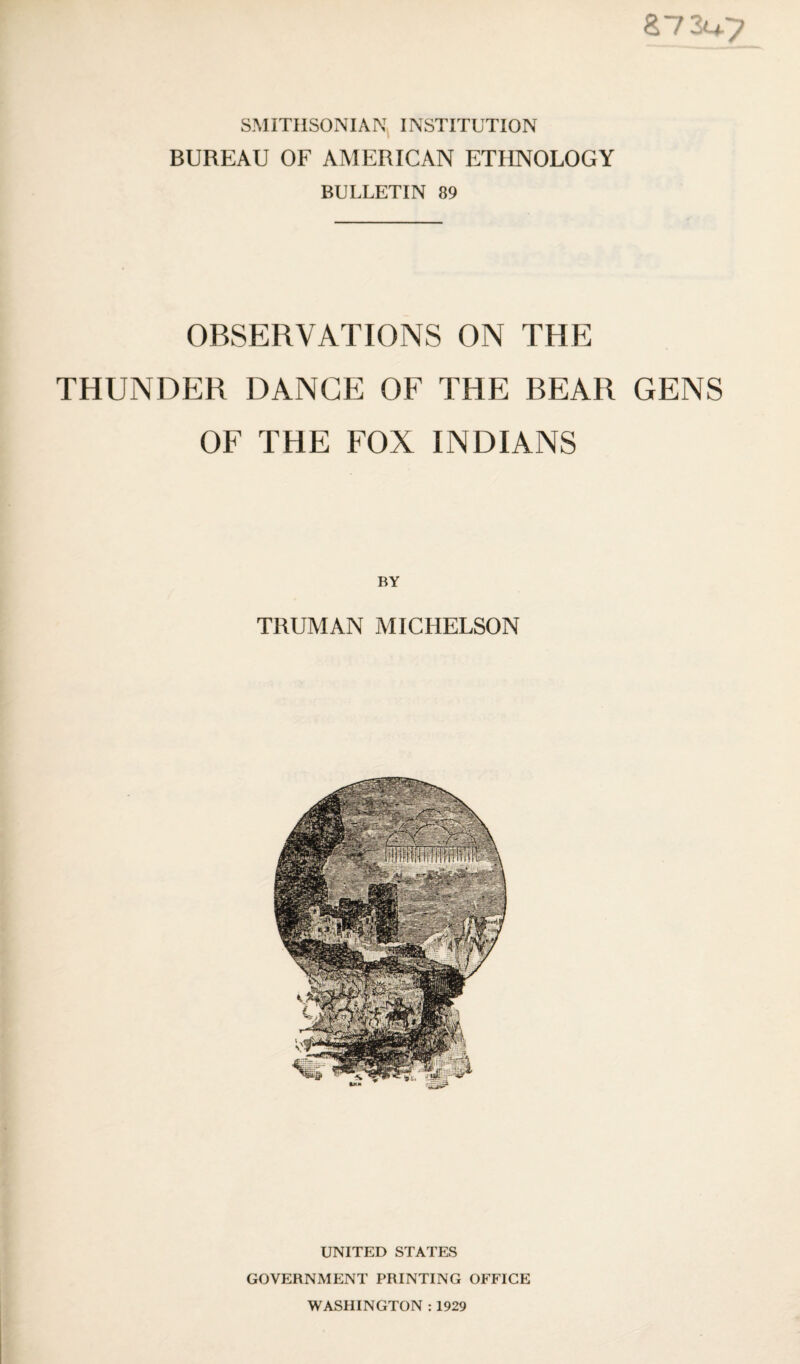 SMITHSONIAN INSTITUTION BUREAU OF AMERICAN ETHNOLOGY BULLETIN 89 87 3^7 OBSERVATIONS ON THE THUNDER DANCE OF THE BEAR GENS OF THE FOX INDIANS BY TRUMAN MICHELSON UNITED STATES GOVERNMENT PRINTING OFFICE WASHINGTON : 1929