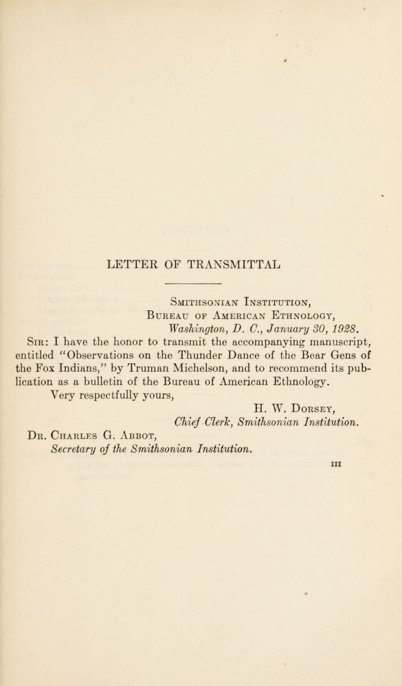 LETTER OF TRANSMITTAL Smithsonian Institution, Bureau of American Ethnology, Washington, D. C., January 30, 1928. Sir: I have the honor to transmit the accompanying manuscript, entitled “ Observations on the Thunder Dance of the Bear Gens of the Fox Indians,” by Truman Michelson, and to recommend its pub¬ lication as a bulletin of the Bureau of American Ethnology. Very respectfully yours, H. W. Dorsey, Chiej Cleric, Smithsonian Institution. Dr. Charles G. Abbot, Secretary oj the Smithsonian Institution.