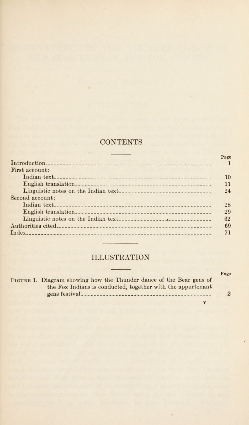 CONTENTS Page Introduction_ 1 First account: Indian text_ 10 English translation_ 11 Linguistic notes on the Indian text_ 24 Second account: Indian text_ 28 English translation_ 29 Linguistic notes on the Indian text_j_ 62 Authorities cited_ 69 Index_ 71 ILLUSTRATION Page Figure 1. Diagram showing how the Thunder dance of the Bear gens of the Fox Indians is conducted, together with the appurtenant gens festival_ 2