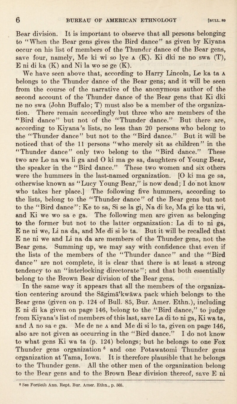Bear division. It is important to observe that all persons belonging to “When the Bear gens gives the Bird dance” as given by Kiyana occur on his list of members of the Thunder dance of the Bear gens, save four, namely, Me ki wi so lye a (K). Ki dki ne no swa (T), E ni di ka (K) and Ni la wo se ge (K). We have seen above that, according to Harry Lincoln, Le ka ta a belongs to the Thunder dance of the Bear gens; and it will be seen from the course of the narrative of the anonymous author of the second account of the Thunder dance of the Bear gens that Ki dki ne no swa (John Buffalo; T) must also be a member of the organiza¬ tion. There remain accordingly but three who are members of the “Bird dance” but not of the “Thunder dance.” But there are, according to Kiyana’s lists, no less than 20 persons who belong to the “Thunder dance” but not to the “Bird dance.” But it will be noticed that of the 11 persons “who merely sit as children” in the “Thunder dance” only two belong to the “Bird dance.” These two are Lo na wa li ga and O ki ma ge sa, daughters of Young Bear, the speaker in the “Bird dance.” These two women and six others were the hummers in the last-named organization. [O ki. ma ge sa, otherwise known as “Lucy Young Bear,” is now dead; I do not know who takes her place.] The following five hummers, according to the lists, belong to the “Thunder dance” of the Bear gens but not to the “Bird dance”: Ke to sa, Si se la gi, Na di ke, Ma gi ke tta wi, and Ki we wo sa e ga. The following men are given as belonging to the former but not to the latter organization: La di to ni ga, E ne ni we, Li na da, and Me di si lo ta. But it will be recalled that E ne ni we and Li na da are members of the Thunder gens, not the Bear gens. Summing up, we may say with confidence that even if the lists of the members of the “Thunder dance” and the “Bird dance” are not complete, it is clear that there is at least a strong tendency to an “interlocking directorate”; and that both essentially belong to the Brown Bear division of the Bear gens. In the same way it appears that all the members of the organiza¬ tion centering around the Sagima'kwawA pack which belongs to the Bear gens (given on p. 124 of Bull. 85, Bur. Amer. Ethn.), including E ni di ka given on page 146, belong to the “Bird dance,” to judge from Kiyana’s list of members of this last, save La di to ni ga, Ki wa ta, and A no sa e ga. Me de ne a and Me di si lo ta, given on page 146, also are not given as occurring in the “Bird dance.” I do not know to what gens Ki wa ta (p. 124) belongs; but he belongs to one Fox Thunder gens organization 6 and one Potawatomi Thunder gens organization at Tama, Iowa. It is therefore plausible that he belongs to the Thunder gens. All the other men of the organization belong to the Bear gens and to the Brown Bear division thereof, save E ni 5 See Fortieth Arm. Rept. Bur. Amer. Ethn., p. 505,
