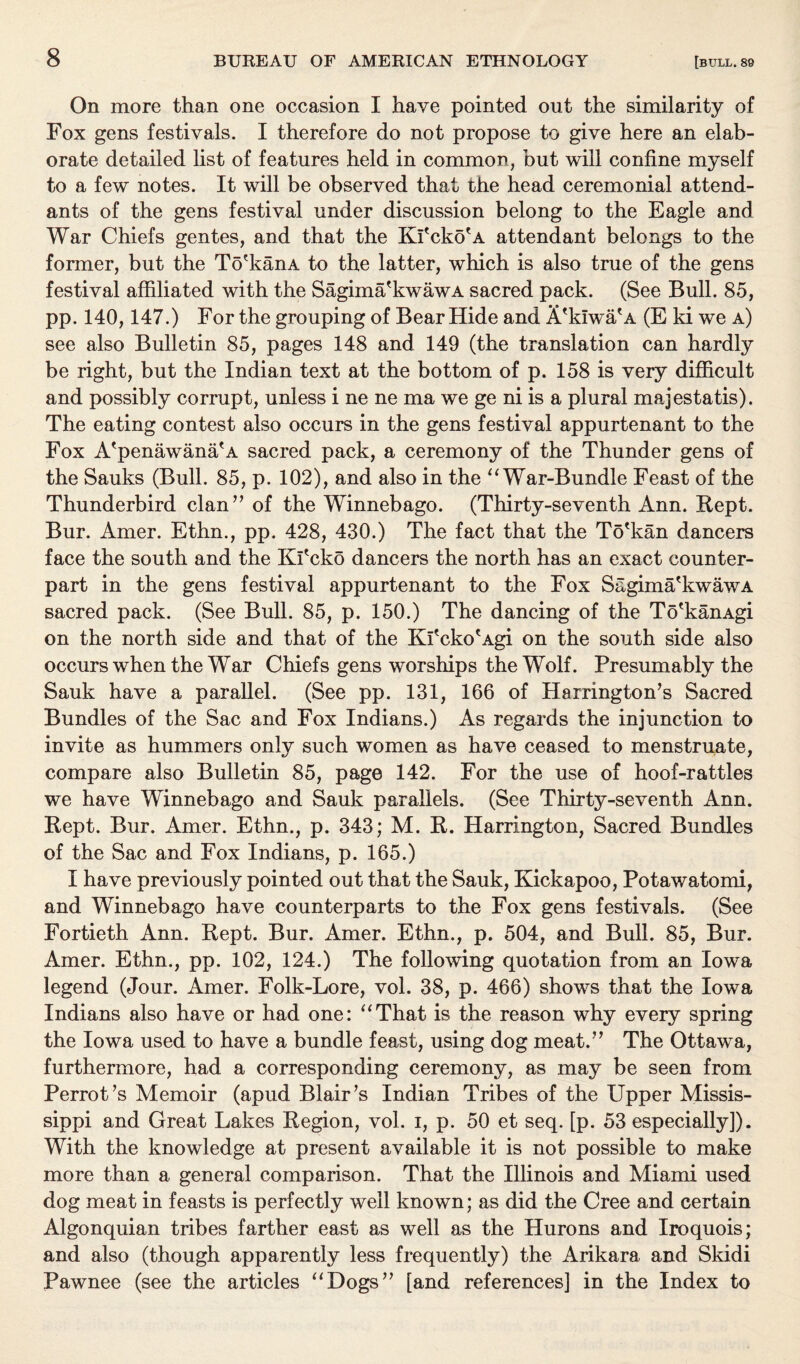 On more than one occasion I have pointed out the similarity of Fox gens festivals. I therefore do not propose to give here an elab¬ orate detailed list of features held in common, but will confine myself to a few notes. It will be observed that the head ceremonial attend¬ ants of the gens festival under discussion belong to the Eagle and War Chiefs gentes, and that the Ki'cko'A attendant belongs to the former, but the To'kanA to the latter, which is also true of the gens festival affiliated with the Sagima'kwawA sacred pack. (See Bull. 85, pp. 140,147.) For the grouping of Bear Hide and A'kiwa'A (E ki we a) see also Bulletin 85, pages 148 and 149 (the translation can hardly be right, but the Indian text at the bottom of p. 158 is very difficult and possibly corrupt, unless i ne ne ma we ge ni is a plural majestatis). The eating contest also occurs in the gens festival appurtenant to the Fox A'penawana'A sacred pack, a ceremony of the Thunder gens of the Sauks (Bull. 85, p. 102), and also in the “ War-Bundle Feast of the Thunderbird clan” of the Winnebago. (Thirty-seventh Ann. Kept. Bur. Amer. Ethn., pp. 428, 430.) The fact that the To'kan dancers face the south and the Kl'cko dancers the north has an exact counter¬ part in the gens festival appurtenant to the Fox Sagima'kwawA sacred pack. (See Bull. 85, p. 150.) The dancing of the To'kanAgi on the north side and that of the Ki'cko'Agi on the south side also occurs when the War Chiefs gens worships the Wolf. Presumably the Sauk have a parallel. (See pp. 131, 166 of Harrington’s Sacred Bundles of the Sac and Fox Indians.) As regards the injunction to invite as hummers only such women as have ceased to menstruate, compare also Bulletin 85, page 142. For the use of hoof-rattles we have Winnebago and Sauk parallels. (See Thirty-seventh Ann. Kept. Bur. Amer. Ethn., p. 343; M. R. Harrington, Sacred Bundles of the Sac and Fox Indians, p. 165.) I have previously pointed out that the Sauk, Kickapoo, Potawatomi, and Winnebago have counterparts to the Fox gens festivals. (See Fortieth Ann. Rept. Bur. Amer. Ethn., p. 504, and Bull. 85, Bur. Amer. Ethn., pp. 102, 124.) The following quotation from an Iowa legend (Jour. Amer. Folk-Lore, vol. 38, p. 466) shows that the Iowa Indians also have or had one: “That is the reason why every spring the Iowa used to have a bundle feast, using dog meat.” The Ottawa, furthermore, had a corresponding ceremony, as may be seen from Perrot’s Memoir (apud Blair’s Indian Tribes of the Upper Missis¬ sippi and Great Lakes Region, vol. i, p. 50 et seq. [p. 53 especially]). With the knowledge at present available it is not possible to make more than a general comparison. That the Illinois and Miami used dog meat in feasts is perfectly well known; as did the Cree and certain Algonquian tribes farther east as well as the Hurons and Iroquois; and also (though apparently less frequently) the Arikara and Skidi Pawnee (see the articles “Dogs” [and references] in the Index to