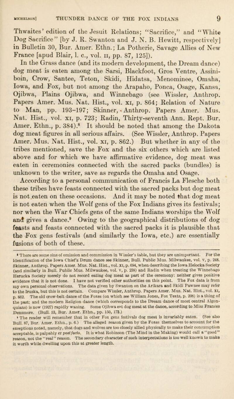 Thwaites1 edition of the Jesuit Relations; “Sacrifice,” and “White Dog Sacrifice” [by J. R. Swanton and J. N. B. Hewitt, respectively] in Bulletin 30, Bur. Amer. Ethn.; La Potherie, Savage Allies of New France [apud Blair, 1. c., vol. n, pp. 87, 125]). In the Grass dance (and its modern development, the Dream dance) dog meat is eaten among the Sarsi, Blackfoot, Gros Ventre, Assini- boin, Crow, Santee, Teton, Skidi, Hidatsa, Menominee, Omaha, Iowa, and Fox, but not among the Arapaho, Ponca, Osage, Kansa, Ojibwa, Plains Ojibwa, and Winnebago (see Wissler, Anthrop. Papers Amer. Mus. Nat. Hist., vol. xi, p. 864; Relation of Nature to Man, pp. 193-197; Skinner, * * Anthrop. Papers Amer. Mus. Nat. Hist., vol. xi, p. 723; Radin, Thirty-seventh Ann. Rept. Bur. Amer. Ethn., p. 384).8 It should be noted that among the Dakota dog meat figures in all serious affairs. (See Wissler, Anthrop. Papers Amer. Mus. Nat. Hist., vol. xi, p. 862.) But whether in any of the tribes mentioned, save the Fox and the six others which are listed above and for which we have affirmative evidence, dog meat was eaten in ceremonies connected with the sacred packs (bundles) is unknown to the writer, save as regards the Omaha and Osage. According to a personal communication of Francis La Flesche both these tribes have feasts connected with the sacred packs but dog meat is not .eaten on these occasions. And it may be noted that dog meat is not eaten when the Wolf gens of the Fox Indians gives its festivals; nor when the War Chiefs gens of the same Indians worships the Wolf and gives a dance.9 Owing to the geographical distributions of dog feasts and feasts connected with the sacred packs it is plausible that the Fox gens festivals (and similarly the Iowa, etc.) are essentially fusions of both of these. * There are some sins of omission and commission in Wissler’s table, but they are unimportant. For the identification of the Iowa Chief’s Drum dance see Skinner, Bull. Public Mus. Milwaukee, vol. v, p. 248. Skinner, Anthrop. Papers Amer. Mus. Nat. Hist., vol. xi, p. 694, when describing the Iowa Helocka Society (and similarly in Bull. Public Mus. Milwaukee, vol. v, p. 238) and Radin when treating the Winnebago Herucka Society merely do not record eating dog meat as part of the ceremony: neither gives positive evidence that it is not done. I have not verified other authorities on this point. The Fox data is from my own personal observations. The data given by Swanton on the Arikara and Skidi Pawnee may refer to the Iruska, but this is not certain. Compare Wissler, Anthrop. Papers Amer. Mus. Nat. Hist., vol. xi, p. 862. The old crow-belt dance of the Foxes (on which see William Jones, Fox Texts, p. 208) is a thing of the past; and the modern Religion dance (which corresponds to the Dream dance of most central Algon- quians) is now (1927) rapidly waning. Some Ojibwa eat dog meat at the dance, according to Miss Frances Densmore. (Bull. 53, Bur. Amer. Ethn., pp. 150, 173.) * The reader will remember that in other Fox gens festivals dog meat is invariably eaten. (See also Bull. 87, Bur. Amer. Ethn., p. 6.) The alleged reason given by the Foxes themselves to account for the exceptions noted, namely, that dogs and wolves are too closely allied physically to make their consumption acceptable, is palpably ex post facto. It is what Robinson (The Mind in the Making) would call a “good” reason, not the “real” reason. The secondary character of such interpretations is too well known to make it worth while dwelling upon this at greater length.