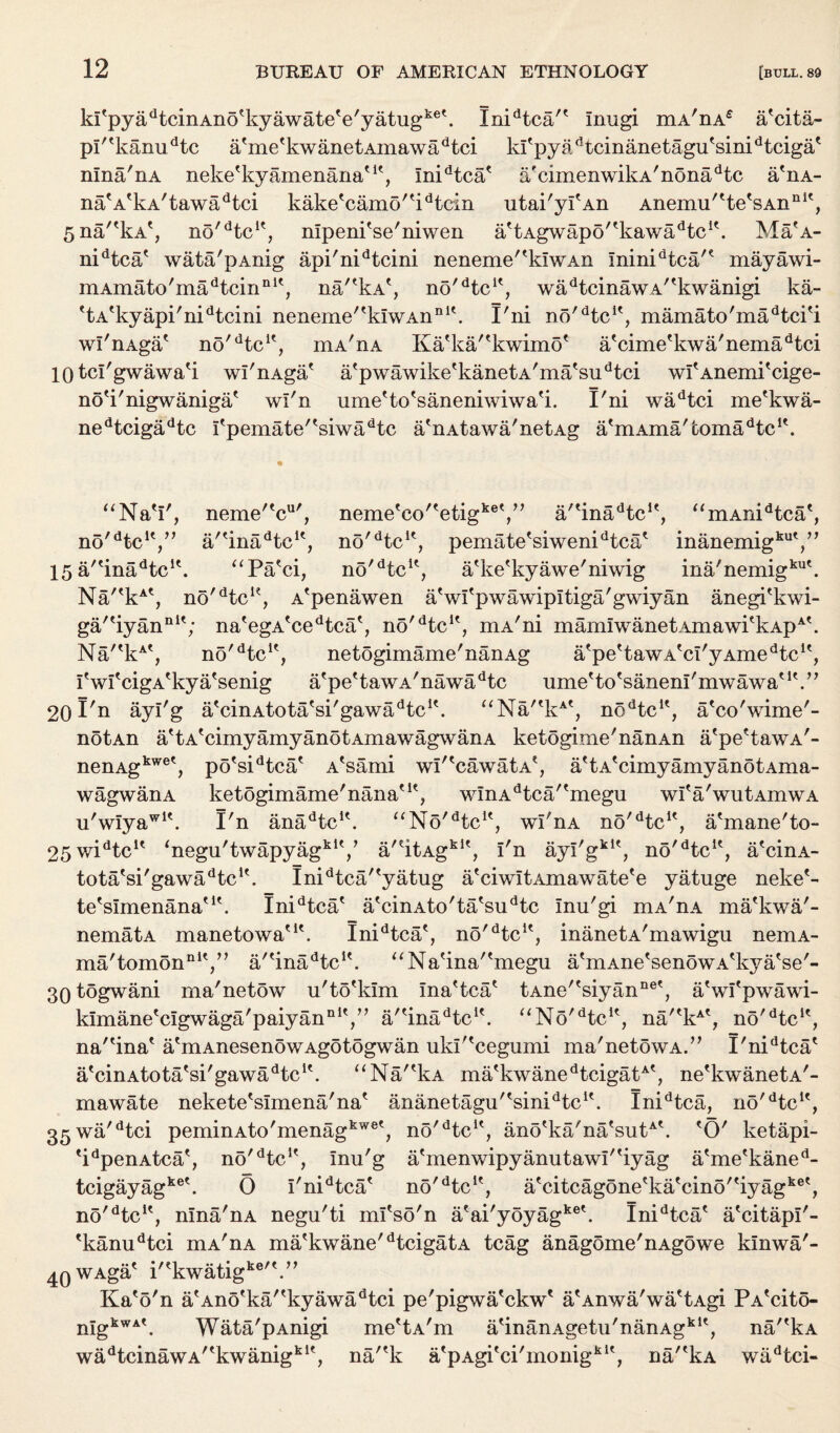 kPpyadtcinAno%yawate'e'yatugke\ Inidtca/' Inugi mA'nA£ a'cita- p!''kanudtc a'me'kwanetAinawadtci kfpyadtcinanetagutsinidtcigat nlna'nA nekefkyamenanatK, Inidtcae a'cimenwikA'nonadtc a'nA- nafAtkA/tawadtci kaketcamo/tidtein utai'yi'An Anemu'tte'sAnnlt, 5na''kA', no/dtcK, nlpeni'se'niwen attAgwapo/tkawadtcif. Ma'A- nidtca' wata/pAnig api'nidtcini neneme'^klwAn Ininidtca'e mayawi- mAmato'madtcinnlt, na/'kA*, no'dtclf, wadtcinawA''kwanigi ka- 'tA'kyapi'nidtcini neneme'^kiwAn111'. I'ni no^tc1', mamato'madtci'i wI'nAga* no'dtcK, mA'nA Ka'ka/'kwimo' a'cime'kwa'nemadtci 10 tcl'gwawa'i wi'nAga* a'pwawike'kanetA'ma'su^ci wi'AnemPcige- no'i'nigwaniga' wl'n ume'to'saneniwiwa'i. I'ni wadtci me'kwa- nedtcigadtc I'pemate'tsiwadtc a'nAtawa'netAg a'mAma'fcoma^c1'. “NaV, neme^c', nemetco'tetigket,,J a'tinadtcIt, “mAnidtca', nG^tc1',” a'?inadtcK, no^tc1', pematetsiwenidtcat 15 a'tinadtclt. “Pa'ci, no'dtcu, a'ke'kyawe'niwig ina'nemigku\ Na/'kAt, no'dtcK, A'penawen aVl'pwawipitiga'gwiyan anegPkwi- A< ga/'iyan111'; nategAtcedtcat, no'dtcu, mA'ni mamlwanetAmawPkAp Na/'kAt, no'He1', netogimame'nanAg a'pe'tawA'ci'yAmeHc1', I'wi'cigA'kya'senig a'pe'tawA'nawadtc ume'to'saneni'mwawa'1'.” 20 Pn ayl'g a'cinAtota'si'gawaHc1'. “Na/'kA', noHc1', a'co'wime'- notAn a'tA'cimyamyanotAmawagwanA ketogime'nanAn a'pe'tawA'- nenAgkwet, po'sidtca' A'sami wi''cawatA', a'tA'cimyamyanotAma¬ wagwanA ketogimame'nana'1', wInAdtca''megu wI'a'wutAmwA u'wlyaw1'. I'n anaHc1'. “No'Hc1', wl'nA no'Hc1', a'mane'to- 25widtcu ‘negu'twapyagk1',’ a/'itAgkI', I'n ayl'gk1', no'Hc1', a'cinA- tota'si'gawaHc1'. Inidtca/'yatug a'ciwItAmawate'e yatuge neke'- te'simenana'1'. Inidtca' a'cinAto'ta'sudtc Inu'gi mA'nA ma'kwa'- nematA manetowa'1'. Inidtca', no'He1', inanetA'mawigu nemA- ma'tomonnIV’ a/'inaHc1'. “Na'ina''megu a'mAne'senowA'kya'se'- 30togwani ma'netow u'to'klm ina'tca' tAne''siyanne', a'wi'pwawi- k^manetcIgwaga'paiyannlt/, a/'inaHc1'. “No'He1', na/'kA', no'He1', na''ina' a'mAnesenowAgotogwan ukr'cegiimi ma'netowA.” I'niHca' a'cinAtota'si'gawaHc1'. “Na/'kA ma'kwanedtcigatA', ne'kwanetA'- mawate nekete'simena'na' ananetagu''sinidtc1'. IniHca, no'He1', 35wa'dtci peminAto'menagkwe', no'He1', ano'ka'na'sutA\ 'O' ketapi- 'idpenAtca', no'He1', Inu'g a'menwipyanutawi''iyag a'me'kaned- tcigayagke'. O I'niHca' no'He1', a'citcagone'ka'cino''iyagke', no'He1', nlna'nA negu'ti ml'so'n a'ai'yoyagke'. IniHca' a'citapl'- 'kanuHci mA'nA ma'kwane'HcigatA tcag anagome'nAgowe klnwa'- 4QWAga' i''kwatigke'\” Ka'o'n a'Ano'ka''kyawadtci pe'pigwa'ckw' a'Anwa'wa'tAgi PA'cito- nIgkwA'. Wata'pAnigi me'tA'm a'inanAgetn'nanAgk1', na/'kA wadtcinawA/tkwanigklt, na/'k a'pAgi'ci'monigk1', na''kA waHci-