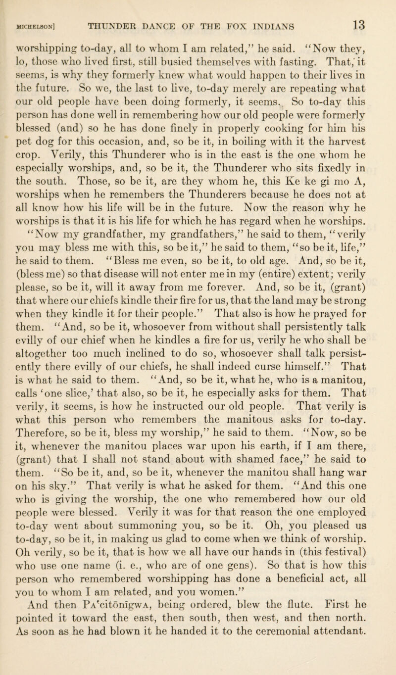 worshipping to-day, all to whom I am related,” he said. “Now they, lo, those who lived first, still busied themselves with fasting. That,' it seems, is why they formerly knew what would happen to their lives in the future. So we, the last to live, to-day merely are repeating what our old people have been doing formerly, it seems. So to-day this person has done well in remembering how our old people were formerly blessed (and) so he has done finely in properly cooking for him his pet dog for this occasion, and, so be it, in boiling with it the harvest crop. Verily, this Thunderer who is in the east is the one whom he especially worships, and, so be it, the Thunderer who sits fixedly in the south. Those, so be it, are they whom he, this Ke ke gi mo A, worships when he remembers the Thunderers because he does not at all know how his life will be in the future. Now the reason why he worships is that it is his life for which he has regard when he worships. “Now my grandfather, my grandfathers/’ he said to them, “verily you may bless me with this, so be it,” he said to them, “so be it, life,” he said to them. “Bless me even, so be it, to old age. And, so be it, (bless me) so that disease will not enter me in my (entire) extent; verily please, so be it, will it away from me forever. And, so be it, (grant) that where our chiefs kindle their fire for us, that the land may be strong when they kindle it for their people.” That also is how he prayed for them. “And, so be it, whosoever from without shall persistently talk evilly of our chief when he kindles a fire for us, verily he who shall be altogether too much inclined to do so, whosoever shall talk persist¬ ently there evilly of our chiefs, he shall indeed curse himself.” That is what he said to them. “And, so be it, what he, who is a manitou, calls 'one slice/ that also, so be it, he especially asks for them. That verily, it seems, is how he instructed our old people. That verily is what this person who remembers the manitous asks for to-day. Therefore, so be it, bless my worship,” he said to them. “Now, so be it, whenever the manitou places war upon his earth, if I am there, (grant) that I shall not stand about with shamed face,” he said to them. “So be it, and, so be it, whenever the manitou shall hang war on his sky.” That verily is what he asked for them. “And this one who is giving the worship, the one who remembered how our old people were blessed. Verily it was for that reason the one employed to-day went about summoning you, so be it. Oh, you pleased us to-day, so be it, in making us glad to come when we think of worship. Oh verily, so be it, that is how we all have our hands in (this festival) who use one name (i. e., who are of one gens). So that is how this person who remembered worshipping has done a beneficial act, all you to whom I am related, and you women.” And then PA'citonlgwA, being ordered, blew the flute. First he pointed it toward the east, then south, then west, and then north. As soon as he had blown it he handed it to the ceremonial attendant.