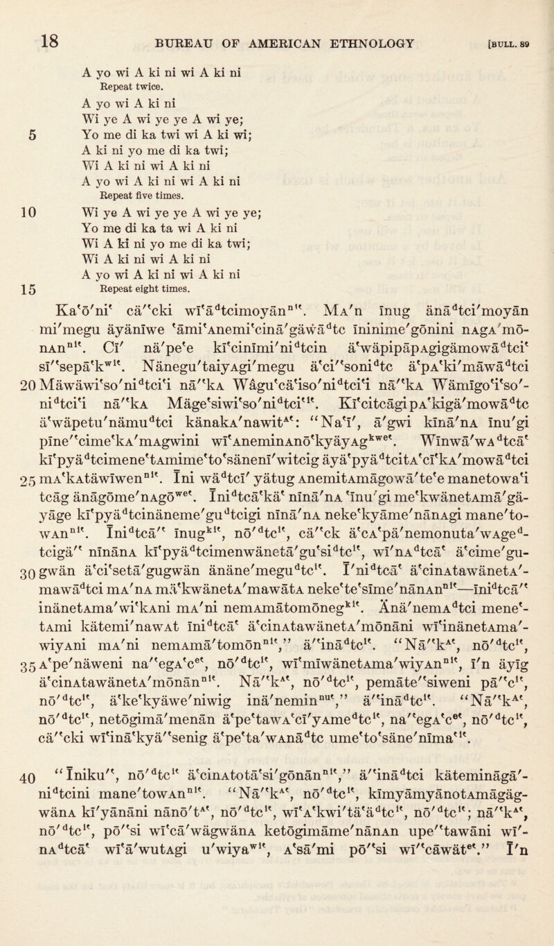 A yo wi A ki ni wi A ki ni Repeat twice. A yo wi A ki ni Wi ye A wi ye ye A wi ye; 5 Yo me di ka twi wi A ki wi: A ki ni yo me di ka twi; Wi A ki ni wi A ki ni A yo wi A ki ni wi A ki ni Repeat five times. 10 Wi ye A wi ye ye A wi ye ye; Yo me di ka ta wi A ki ni Wi A ki ni yo me di ka twi; Wi A ki ni wi A ki ni A yo wi A ki ni wi A ki ni 15 Repeat eight times. Ka'o'ni' cartcki wi'adtcimoyann,\ Ma'h mug anadtci'moyan mi'megu ayaniwe 'ami'Anemi'cina'gawadtc ininime'gonini nAgA'mo- nAnnlt. Cl' na'pe'e kfcimmi/nidtcin atwapipapAgigamowadtcit sl/tsepatkwit. Nanegu'taiyAgi'megu a'ci'?sonidtc a'pA'ki'mawa^tci 20 Mawawi'so'nidtci'i na/'kA Wagu'ca'iso'nidtci'i na'?kA Wamigo'i'so'- nidtci'i na/'kA Mage'siwi'so'nidtciut. Ki'citcagipA*kiga'mowadtc aVapetu'namudtci kanakA'nawitAt: “Na'i', a'gwi kina'nA inu'gi pme'tcimetkA,mAgwini witAneminAnotkyayAgkwek Winwa'wAdtcae ki'pyadtcimene'tAmime'to'saneni'witcig aya'pyadtcitAfci'kA'mowadtci 25 mA'kAtawiwen111'. Ini wadtci' yatug AnemitAmagowa'te'e manetowa'i tcag anagome'nAgowe\ Xnidtca'ka' nina'nA 'inu'gi me'kwanetAma'ga- yage ki'pyadtcinaneme'gudtcigi nina'nA neke'kyame'nanAgi mane'to- wAnnlt. Inidtca/' inugklt, no^tc1', ca/'ck a'cA'pa'nemonuta'wAged- tciga'* ninanA ki'pyadtcimenwaneta/gu'sidtcK, wi'nAdtca' a'cime'gu- 30 gwan a'ci'seta'gugwan anane'megu^c1'. I'nidtca' a'cinAtawanetA'- mawadtci mA'nA ma'kwanetA'mawatA neke'te'sime'nanAn111'—inidtca'' inanetAma'wi'kAni mA'ni nemAmatomonegklt. Xna'nemAdtci mene'- tAmi katemi'nawAt inidtca' a'cinAtawanetA'monani wfinanetAma'- wiyAni mA'ni nemAma'tomonnlV' a/'inadtcu. “Na/'kAe, no'dtclf, 35 A'pe'naweni na''egA'cet, no^tc1', wi'miwanetAma'wiyAn111', i'n ayig a'cinAtawanetA'monan111'. Na/'kAt, no'dtcK, pemate'^siweni pa'V', no^tc1', a'ke'kyawe'niwig ina'nemin1111',” a''inadtcK. “Na/'kAt, no'dtcu, netogima'menan atpe'tawAeci'yAmedtcK, na'?egA'cet, no'dtcle, ca/'cki wi'ina'kya/'senig a'pe'ta'wAnadte ume'to'sane'nima'1'. 40 “Iniku'*, no'dteK a'cinAtota'si'gonan111',” a/'inadtci kateminaga'- nidtcini mane'towAnnlt. “Na''kAt, no'dtcK, kimyamyanotAmagag- wanA ki'yanani nano'tAt, no'dtcu, wi'A'kwi'ta'a^tc1', no'Hc11; na''kAt, no'dtcK, po''si wi'ca'wagwanA ketogimame'nanAn upe'^tawani wi'- nAdtca' wI'a'wutAgi u'wiyawlt, A'sa'mi po'^si wi'‘cawate\” I'n