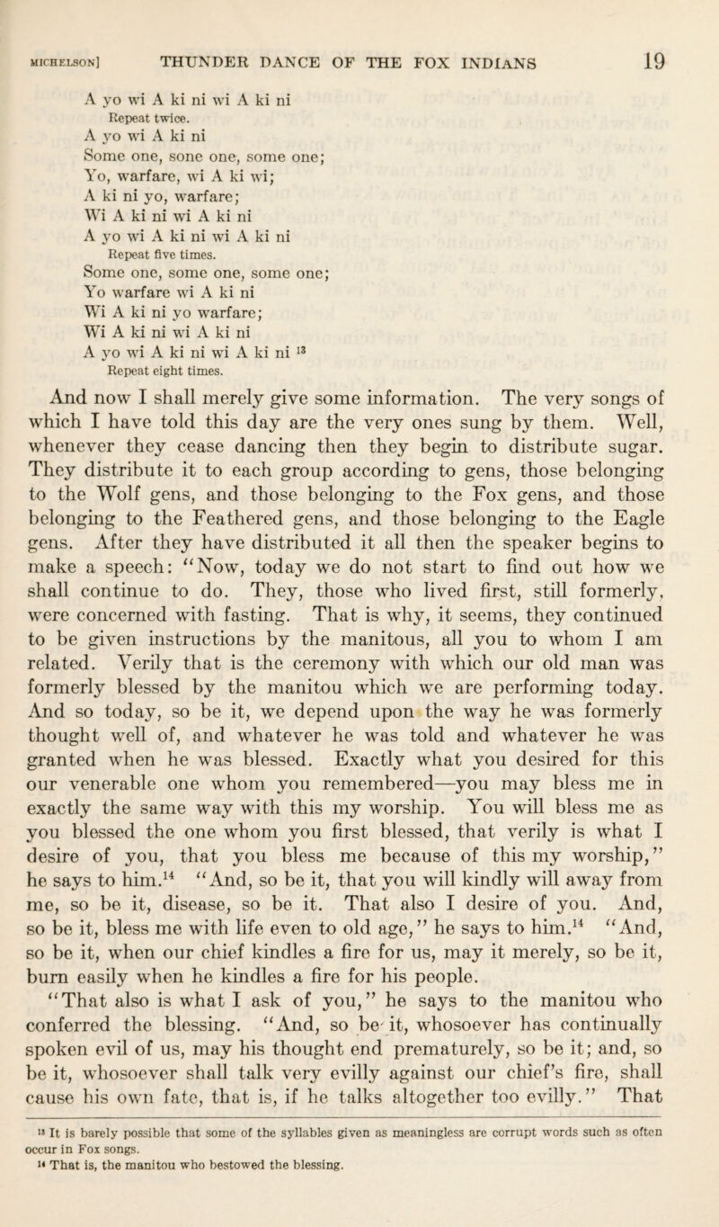 A yo wi A ki ni wi A ki ni Repeat twice. A yo wi A ki ni Some one, sone one, some one; Yo, warfare, wi A ki wi; A ki ni yo, warfare; Wi A ki ni wi A ki ni A yo wi A ki ni wi A ki ni Repeat five times. Some one, some one, some one; Yo warfare wi A ki ni Wi A ki ni yo warfare; Wi A ki ni wi A ki ni A yo wi A ki ni wi A ki ni 13 Repeat eight times. And now I shall merely give some information. The very songs of which I have told this day are the very ones sung by them. Well, whenever they cease dancing then they begin to distribute sugar. They distribute it to each group according to gens, those belonging to the Wolf gens, and those belonging to the Fox gens, and those belonging to the Feathered gens, and those belonging to the Eagle gens. After they have distributed it all then the speaker begins to make a speech: “Now, today we do not start to find out how we shall continue to do. They, those who lived first, still formerly, were concerned with fasting. That is why, it seems, they continued to be given instructions by the manitous, all you to whom I am related. Verily that is the ceremony with which our old man was formerly blessed by the manitou which we are performing today. And so today, so be it, we depend upon the way he was formerly thought well of, and whatever he was told and whatever he was granted when he was blessed. Exactly what you desired for this our venerable one whom you remembered—you may bless me in exactly the same way with this my worship. You will bless me as you blessed the one whom you first blessed, that verily is what I desire of you, that you bless me because of this my worship,” he says to him.14 “And, so be it, that you will kindly will away from me, so be it, disease, so be it. That also I desire of you. And, so be it, bless me with life even to old age,” he says to him.14 “And, so be it, when our chief kindles a fire for us, may it merely, so be it, bum easily when he kindles a fire for his people. “That also is what I ask of you,” he says to the manitou who conferred the blessing. “And, so be- it, whosoever has continually spoken evil of us, may his thought end prematurely, so be it; and, so be it, whosoever shall talk very evilly against our chief’s fire, shall cause his own fate, that is, if he talks altogether too evilly.” That 13 It is barely possible that some of the syllables given as meaningless are corrupt words such as often occur in Fox songs. n That is, the manitou who bestowed the blessing.