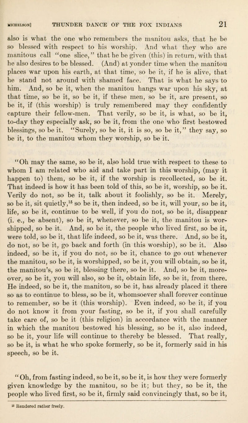 also is what the one who remembers the manitou asks, that ho be so blessed with respect to his worship. And what they who are manitous call “one slice, ” that he be given (this) in return, with that he also desires to be blessed. (And) at yonder time when the manitou places war upon his earth, at that time, so be it, if he is alive, that he stand not around with shamed face. That is what he says to him. And, so be it, when the manitou hangs war upon his sky, at that time, so be it, so be it, if these men, so be it, are present, so be it, if (this worship) is truly remembered may they confidently capture their fellow-men. That verily, so be it, is what, so be it, to-day they especially ask, so be it, from the one who first bestowed blessings, so be it. “Surely, so be it, it is so, so be it,” they say, so be it, to the manitou whom they worship, so be it. “Oh may the same, so be it, also hold true with respect to these to whom I am related who aid and take part in this worship, (may it happen to) them, so be it, if the worship is recollected, so be it. That indeed is how it has been told of this, so be it, worship, so be it. Verily do not, so be it, talk about it foolishly, so be it. Merely, so be it, sit quietly,15 so be it, then indeed, so be it, will your, so be it, life, so be it, continue to be well, if you do not, so be it, disappear (i. e., be absent), so be it, whenever, so be it, the manitou is wor¬ shipped, so be it. And, so be it, the people who lived first, so be it, were told, so be it, that life indeed, so be it, was there. And, so be it, do not, so be it, go back and forth (in this worship), so be it. Also indeed, so be it, if you do not, so be it, chance to go out whenever the manitou, so be it, is worshipped, so be it, you will obtain, so be it, the manitou’s, so be it, blessing there, so be it. And, so be it, more¬ over, so be it, you will also, so be it, obtain life, so be it, from there. He indeed, so be it, the manitou, so be it, has already placed it there so as to continue to bless, so be it, whomsoever shall forever continue to remember, so be it (this worship). Even indeed, so be it, if you do not know it from your fasting, so be it, if you shall carefully take care of, so be it (this religion) in accordance with the manner in which the manitou bestowed his blessing, so be it, also indeed, so be it, your life will continue to thereby be blessed. That really, so be it, is what he who spoke formerly, so be it, formerly said in his speech, so be it. “ Oh, from fasting indeed, so be it, so be it, is how they were formerly given knowledge by the manitou, so be it; but they, so be it, the people who lived first, so be it, firmly said convincingly that, so be it, 15 Rendered rather freely.