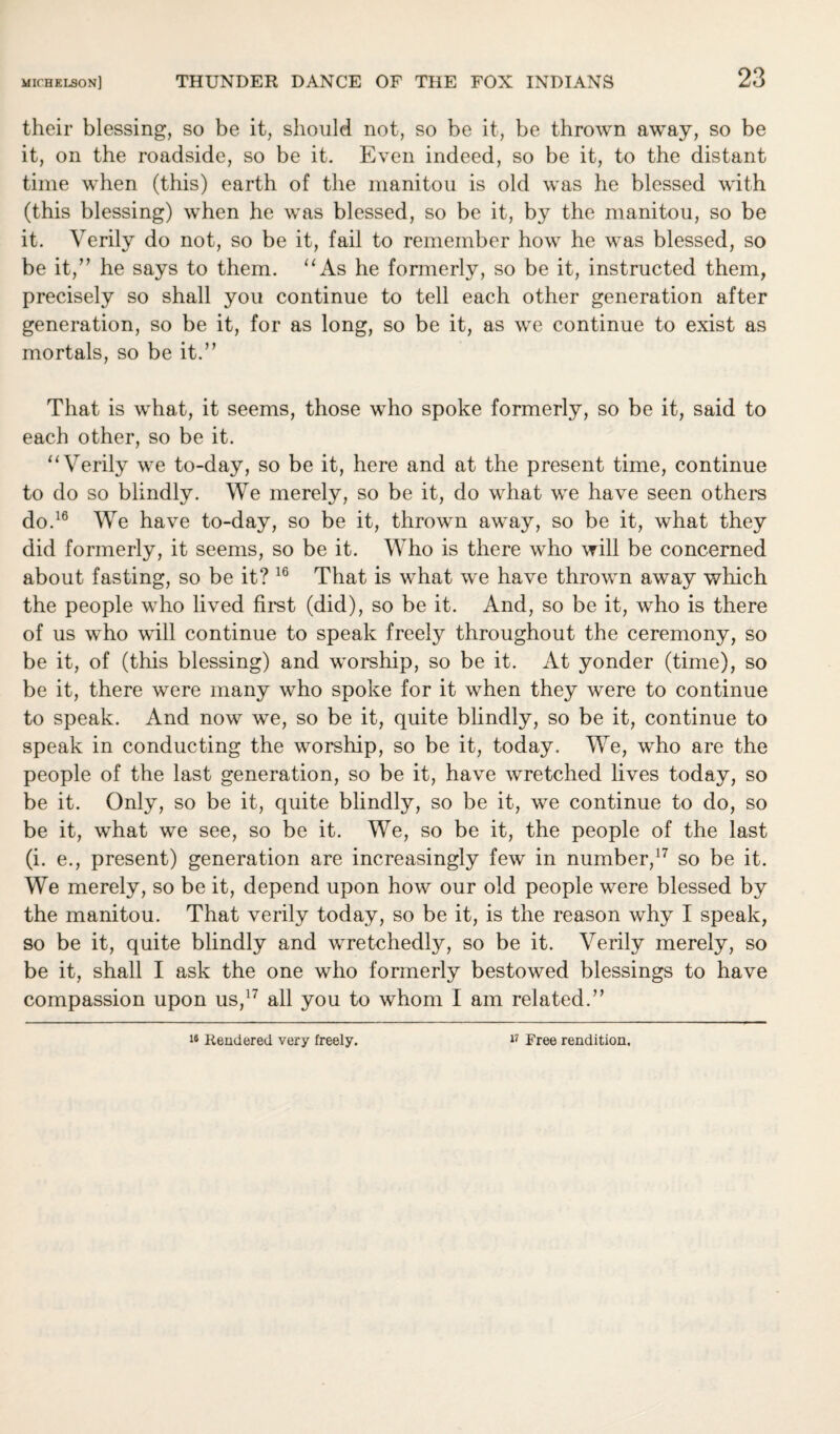 their blessing, so be it, should not, so be it, be thrown away, so be it, on the roadside, so be it. Even indeed, so be it, to the distant time when (this) earth of the manitou is old was he blessed with (this blessing) when he was blessed, so be it, by the manitou, so be it. Verily do not, so be it, fail to remember how he was blessed, so be it,” he says to them. “As he formerly, so be it, instructed them, precisely so shall you continue to tell each other generation after generation, so be it, for as long, so be it, as we continue to exist as mortals, so be it.” That is what, it seems, those who spoke formerly, so be it, said to each other, so be it. “Verily we to-day, so be it, here and at the present time, continue to do so blindly. We merely, so be it, do what we have seen others do.16 We have to-day, so be it, thrown away, so be it, what they did formerly, it seems, so be it. Who is there who will be concerned about fasting, so be it? 16 That is what we have thrown away which the people who lived first (did), so be it. And, so be it, who is there of us who will continue to speak freely throughout the ceremony, so be it, of (this blessing) and worship, so be it. At yonder (time), so be it, there were many who spoke for it when they were to continue to speak. And now we, so be it, quite blindly, so be it, continue to speak in conducting the worship, so be it, today. We, who are the people of the last generation, so be it, have wretched lives today, so be it. Only, so be it, quite blindly, so be it, we continue to do, so be it, what we see, so be it. We, so be it, the people of the last (i. e., present) generation are increasingly few in number,17 so be it. We merely, so be it, depend upon how our old people were blessed by the manitou. That verily today, so be it, is the reason why I speak, so be it, quite blindly and wretchedly, so be it. Verily merely, so be it, shall I ask the one who formerly bestowed blessings to have compassion upon us,17 all you to whom I am related.”