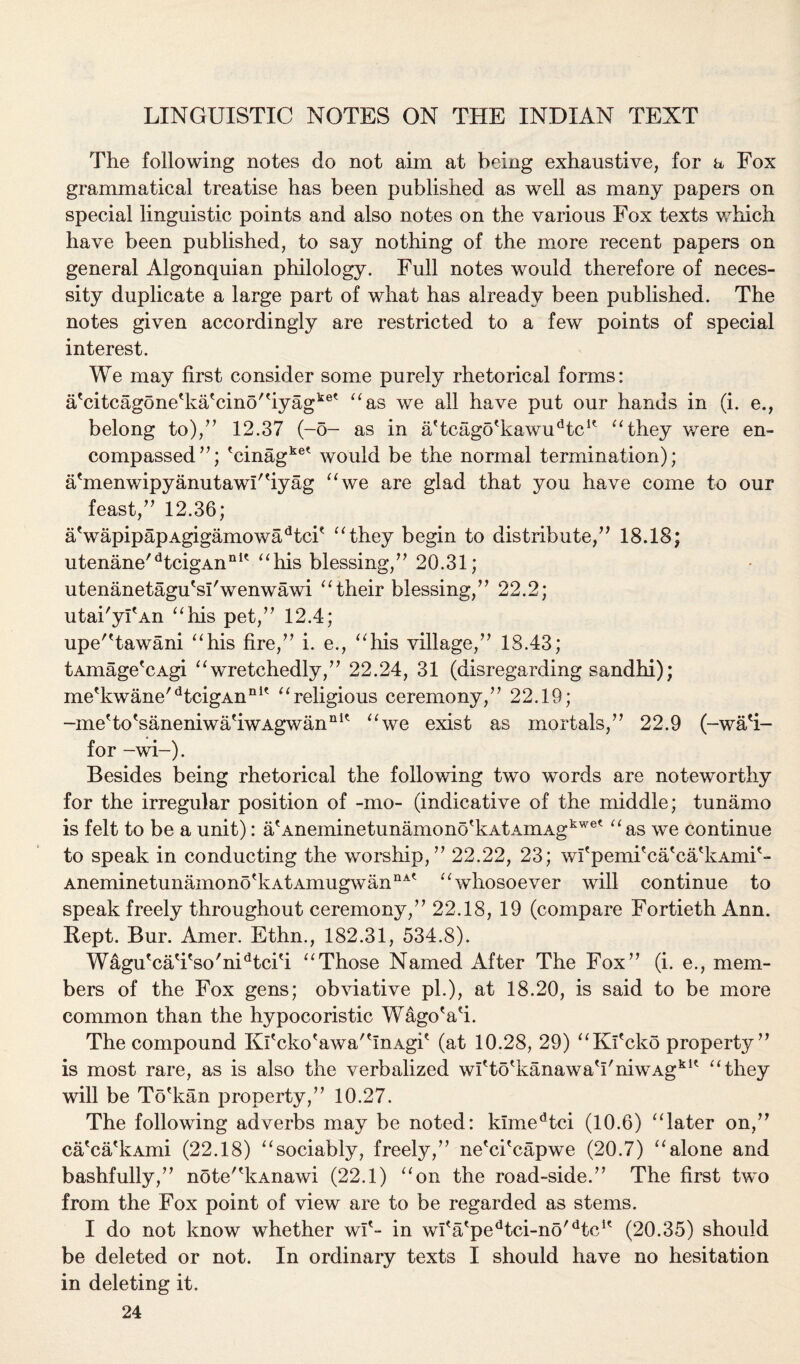 LINGUISTIC NOTES ON THE INDIAN TEXT The following notes do not aim at being exhaustive, for a Fox grammatical treatise has been published as well as many papers on special linguistic points and also notes on the various Fox texts which have been published, to say nothing of the more recent papers on general Algonquian philology. Full notes would therefore of neces¬ sity duplicate a large part of what has already been published. The notes given accordingly are restricted to a few points of special interest. We may first consider some purely rhetorical forms: a'citcagone'ka'cino'hyag*®' “as we all have put our hands in (i. e., belong to)/7 12.37 (-5- as in a(tcagotkawudtcK “they were en¬ compassed77; 'cinagkee would be the normal termination); a'menwipyanutawUiyag “we are glad that you have come to our feast,77 12.36; aVapipapAgigamowadtci' “they begin to distribute,77 18.18; utenane/dtcigAnnIt “his blessing,77 20.31 ; utenanetagu'sl'wenwawi “their blessing,77 22.2; utai'yfAn “his pet,77 12.4; upe'Tawani “his fire,77 i. e., “his village,77 18.43; tAmage'cAgi “wretchedly,77 22.24, 31 (disregarding sandhi); me'kwane/dtcigAnn1' “religious ceremony,77 22.19; -me'to'saneniwa'iwAgwan111* “we exist as mortals,77 22.9 (-wa'i- for -wi-). Besides being rhetorical the following two words are noteworthy for the irregular position of -mo- (indicative of the middle; tunamo is felt to be a unit): a'Aneminetunamon6dvAtAmAgkwet “as we continue to speak in conducting the worship,77 22.22, 23; wI'pemi'ca'ca'kAmi'- AneminetunamonotkAtAmugwannAt “whosoever will continue to speak freely throughout ceremony,77 22.18, 19 (compare Fortieth Ann. Kept. Bur. Amer. Ethn., 182.31, 534.8). Wagu'caTso'nUtcki “Those Named After The Fox77 (i. e., mem¬ bers of the Fox gens; obviative pi.), at 18.20, is said to be more common than the hypocoristic WagoVi. The compound Kltcko'awa'tInAgit (at 10.28, 29) “Kfcko property77 is most rare, as is also the verbalized wfto'kanawaTniwAgkK “they will be To'kan property,77 10.27. The following adverbs may be noted: kimedtci (10.6) “later on,77 ca'ca'kAmi (22.18) “sociably, freely,77 ne'ckcapwe (20.7) “alone and bashfully,77 note'dtAnawi (22.1) “on the road-side.77 The first two from the Fox point of view are to be regarded as stems. I do not know whether wi'- in wfatpedtci-no/dtcK (20.35) should be deleted or not. In ordinary texts I should have no hesitation in deleting it.