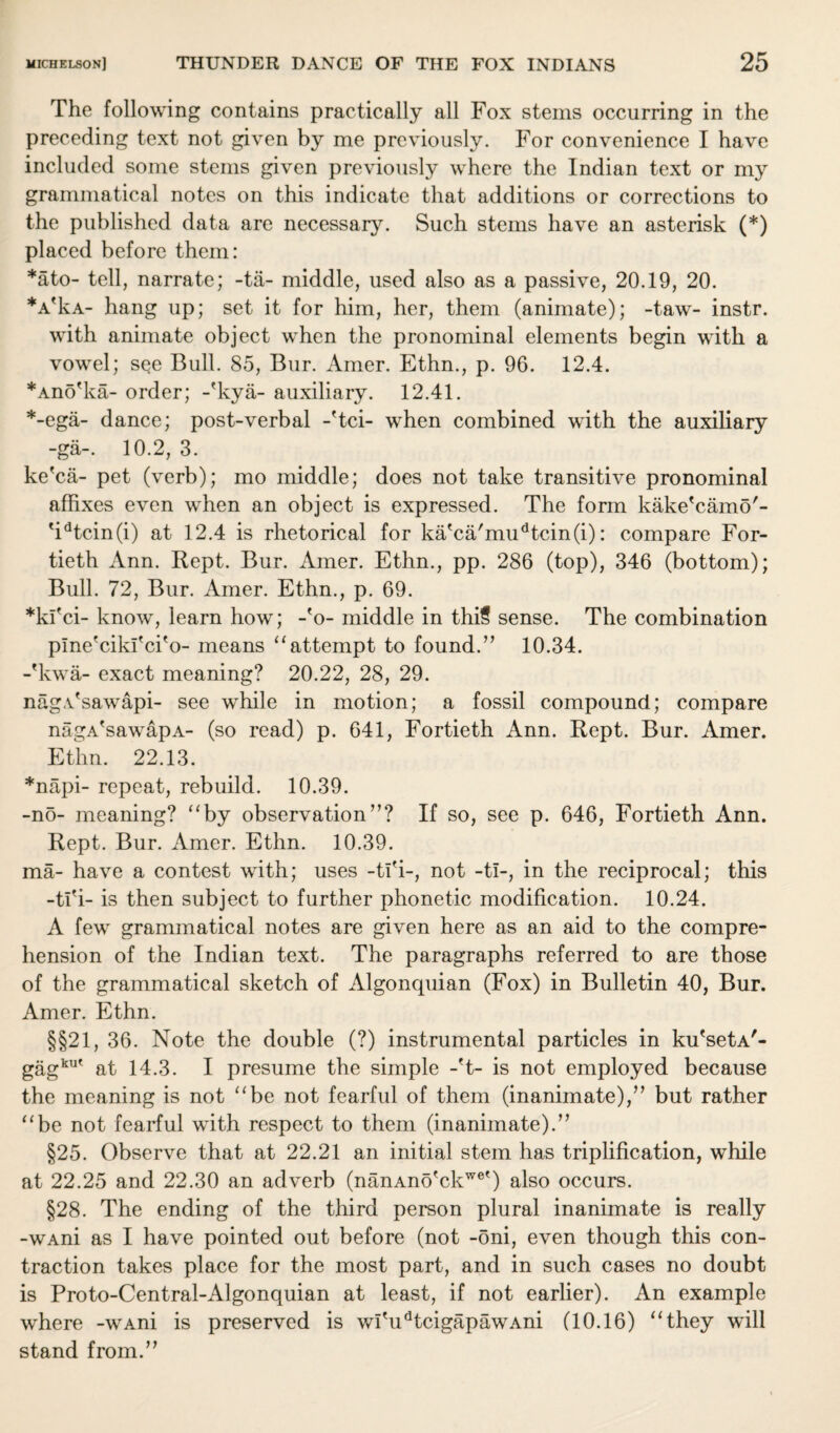 The following contains practically all Fox steins occurring in the preceding text not given by me previously. For convenience I have included some stems given previously where the Indian text or my grammatical notes on this indicate that additions or corrections to the published data are necessary. Such stems have an asterisk (*) placed before them: *ato- tell, narrate; -tii- middle, used also as a passive, 20.19, 20. *AfkA- hang up; set it for him, her, them (animate); -taw- instr. with animate object when the pronominal elements begin with a vowel; see Bull. 85, Bur. Amer. Ethn., p. 96. 12.4. *Ano'ka- order; -'kya- auxiliary. 12.41. *-ega- dance; post-verbal -'tci- when combined with the auxiliary -ga-. 10.2, 3. ke'ca- pet (verb); mo middle; does not take transitive pronominal affixes even when an object is expressed. The form kake'camo'- 'idtcin(i) at 12.4 is rhetorical for ka'ca'mudtcin(i): compare For¬ tieth Ann. Rept. Bur. Amer. Ethn., pp. 286 (top), 346 (bottom); Bull. 72, Bur. Amer. Ethn., p. 69. *kl'ci- know, learn how; -'o- middle in thi§ sense. The combination plne'cikl'ci'o- means “attempt to found.” 10.34. -'kwa- exact meaning? 20.22, 28, 29. nag.Tsawapi- see while in motion; a fossil compound; compare nagA'sawapA- (so read) p. 641, Fortieth Ann. Rept. Bur. Amer. Ethn. 22.13. *napi- repeat, rebuild. 10.39. -no- meaning? “by observation”? If so, see p. 646, Fortieth Ann. Rept. Bur. Amer. Ethn. 10.39. ma- have a contest with; uses -tl'i-, not -ti-, in the reciprocal; this -tl'i- is then subject to further phonetic modification. 10.24. A few grammatical notes are given here as an aid to the compre¬ hension of the Indian text. The paragraphs referred to are those of the grammatical sketch of Algonquian (Fox) in Bulletin 40, Bur. Amer. Ethn. §§21, 36. Note the double (?) instrumental particles in ku'setA'- gagku' at 14.3. I presume the simple -'t- is not employed because the meaning is not “be not fearful of them (inanimate),” but rather “be not fearful with respect to them (inanimate).” §25. Observe that at 22.21 an initial stem has triplification, while at 22.25 and 22.30 an adverb (nanAno'ckwet) also occurs. §28. The ending of the third person plural inanimate is really -wAni as I have pointed out before (not -oni, even though this con¬ traction takes place for the most part, and in such cases no doubt is Proto-Central-Algonquian at least, if not earlier). An example where -WAni is preserved is wlTidtcigapawAni (10.16) “they will stand from.”