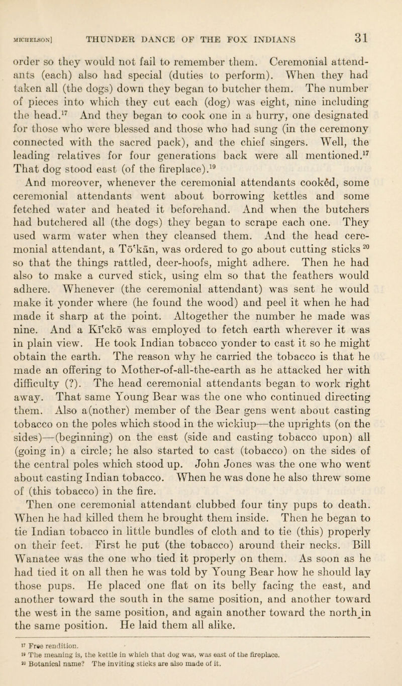 order so they would not fail to remember them. Ceremonial attend¬ ants (each) also had special (duties to perform). When they had taken all (the dogs) down they began to butcher them. The number of pieces into which they cut each (dog) was eight, nine including the head.17 And they began to cook one in a hurry, one designated for those who were blessed and those who had sung (in the ceremony connected with the sacred pack), and the chief singers. Well, the leading relatives for four generations back were all mentioned.17 That dog stood east (of the fireplace).19 And moreover, whenever the ceremonial attendants cooked, some ceremonial attendants went about borrowing kettles and some fetched water and heated it beforehand. And when the butchers had butchered all (the dogs) they began to scrape each one. They used warm water when they cleansed them. And the head cere¬ monial attendant, a To'kan, was ordered to go about cutting sticks 20 so that the things rattled, deer-hoofs, might adhere. Then he had also to make a curved stick, using elm so that the feathers would adhere. Whenever (the ceremonial attendant) was sent he would make it yonder where (he found the wood) and peel it when he had made it sharp at the point. Altogether the number he made was nine. And a Kl'cko was employed to fetch earth wherever it was in plain view. He took Indian tobacco yonder to cast it so he might obtain the earth. The reason why he carried the tobacco is that he made an offering to Mother-of-all-the-earth as he attacked her with difficulty (?). The head ceremonial attendants began to work right away. That same Young Bear was the one who continued directing them. Also a(nother) member of the Bear gens went about casting tobacco on the poles which stood in the wickiup—the uprights (on the sides)—(beginning) on the east (side and casting tobacco upon) all (going in) a circle; he also started to cast (tobacco) on the sides of the central poles which stood up. John Jones was the one who went about casting Indian tobacco. When he was done he also threw some of (this tobacco) in the fire. Then one ceremonial attendant clubbed four tiny pups to death. When he had killed them he brought them inside. Then he began to tie Indian tobacco in little bundles of cloth and to tie (this) properly on their feet. First he put (the tobacco) around their necks. Bill Wanatee was the one who tied it properly on them. As soon as he had tied it on all then he was told by Young Bear how he should lay those pups. He placed one flat on its belly facing the east, and another toward the south in the same position, and another toward the west in the same position, and again another toward the north in the same position. He laid them all alike. 17 Free rendition. 18 The meaning is, tiie kettle in which that dog was, was east of the fireplace. *o Botanical name? The inviting sticks are also made of it.