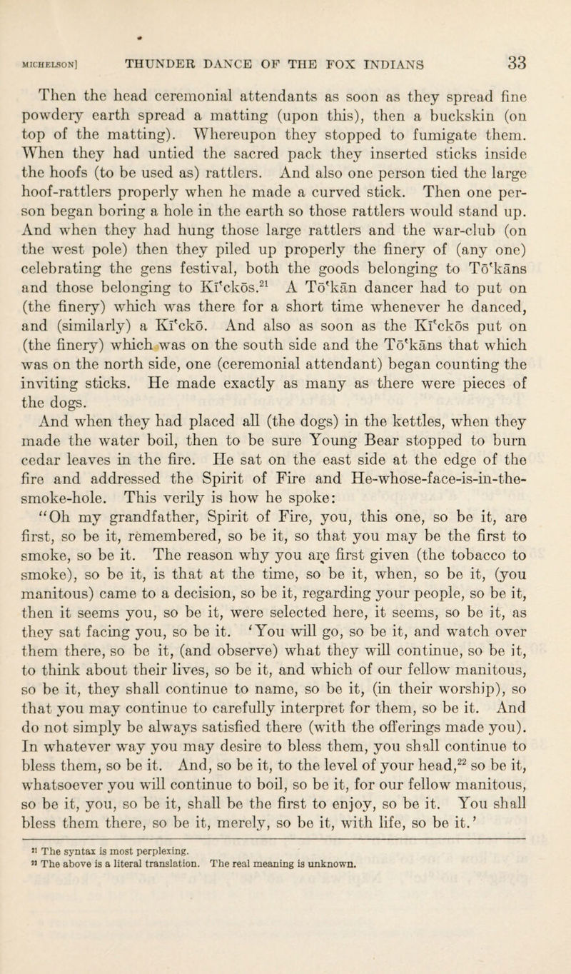 Then the head ceremonial attendants as soon as they spread fine powdery earth spread a matting (upon this), then a buckskin (on top of the matting). Whereupon they stopped to fumigate them. When they had untied the sacred pack they inserted sticks inside the hoofs (to be used as) rattlers. And also one person tied the large hoof-rattlers properly when he made a curved stick. Then one per¬ son began boring a hole in the earth so those rattlers would stand up. And when they had hung those large rattlers and the war-club (on the west pole) then they piled up properly the finery of (any one) celebrating the gens festival, both the goods belonging to To'kans and those belonging to Kfickos.21 A To'kan dancer had to put on (the finery) which was there for a short time whenever he danced, and (similarly) a Kl'cko. And also as soon as the Ki'ckos put on (the finery) which was on the south side and the To'kans that which was on the north side, one (ceremonial attendant) began counting the inviting sticks. He made exactly as many as there were pieces of the dogs. And when they had placed all (the dogs) in the kettles, when they made the water boil, then to be sure Young Bear stopped to burn cedar leaves in the fire. He sat on the east side at the edge of the fire and addressed the Spirit of Fire and He-whose-face-is-in-the- smoke-hole. This verily is how he spoke: “Oh my grandfather, Spirit of Fire, you, this one, so be it, are first, so be it, remembered, so be it, so that you may be the first to smoke, so be it. The reason why you are first given (the tobacco to smoke), so be it, is that at the time, so be it, when, so be it, (you manitous) came to a decision, so be it, regarding your people, so be it, then it seems you, so be it, were selected here, it seems, so be it, as they sat facing you, so be it. ‘You will go, so be it, and watch over them there, so be it, (and observe) what they will continue, so be it, to think about their lives, so be it, and which of our fellow manitous, so be it, they shall continue to name, so be it, (in their worship), so that you may continue to carefully interpret for them, so be it. And do not simply be always satisfied there (with the offerings made you). In whatever way you may desire to bless them, you shall continue to bless them, so be it. And, so be it, to the level of your head,22 so be it, whatsoever you will continue to boil, so be it, for our fellow manitous, so be it, you, so be it, shall be the first to enjoy, so be it. You shall bless them there, so be it, merely, so be it, with life, so be it.* 51 The syntax is most perplexing. 33 The above is a literal translation. The real meaning is unknown.