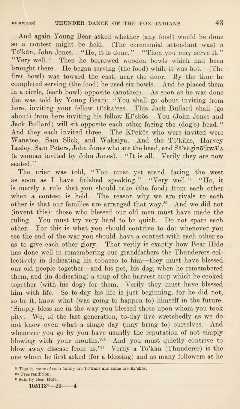 And again Young Bear asked whether (any food) would be done so a contest might be held. (The ceremonial attendant was) a To'kan, John Jones. “Ho, it is done.” “Then you may serve it.” “Very well.” Then he borrowed wooden bowls which had been brought there. He began serving (the food) while it was hot. (The first bowl) was toward the east, near the door. By the time he completed serving (the food) he used six bowls. And he placed them in a circle, (each bowl) opposite (another). As soon as he was done (he was told by Young Bear): “You shall go about inviting from here, inviting your fellow O'ckA'ces. This Jack Bullard shall (go about) from here inviting Ills fellow Kl'ckos. You (John Jones and Jack Bullard) will sit opposite each other facing the (dog’s) head.” And they each invited three. The Kl'ckos who were invited were Wanatee, Sam Slick, and Wakaiya. And the To'kans, Harvey Lasley, Sam Peters, John Jones who ate the head, and Sa'sagino'kwa'A (a woman invited by John Jones). “It is all. Verily they are now seated.’ ’ The crier was told, “You must yet stand facing the west as soon as I have finished spealdng. ” “Very well.” “Ho, it is merely a rule that you should take (the food) from each other when a contest is held. The reason why we are rivals to each other is that our families are arranged that way.30 And we did not (invent this): those who blessed our old men must have made the ruling. You must try very hard to be quick. Do not spare each other. For this is what you should contrive to do: whenever you see the end of the war you should have a contest with each other so as to give each other glory. That verily is exactly how Bear Hide has done well in remembering our grandfathers the Thunderers col¬ lectively in dedicating his tobacco to him—they must have blessed our old people together—and his pet, his dog, when he remembered them, and (in dedicating) a soup of the harvest crop which he cooked together (with his dog) for them. Verily they must have blessed him with life. So to-day his life is just beginning, for he did not, so be it, know what (was going to happen to) himself in the future. ‘Simply bless me in the way you blessed those upon whom you took pity. We, of the last generation, to-day live wretchedly as we do not know even what a single day (may bring to) ourselves. And whenever you go by you have usually the reputation of not simply blowing with your mouths.30a And you must quietly contrive to blow away disease from us.’31 Verily a To'kan (Thunderer) is the one whom he first asked (for a blessing) and as many followers as he 50 That is, some of each family are To'kans and some are Kl'ckos. Free rendition. •i Said by Bear Hide. 105113°—29-4
