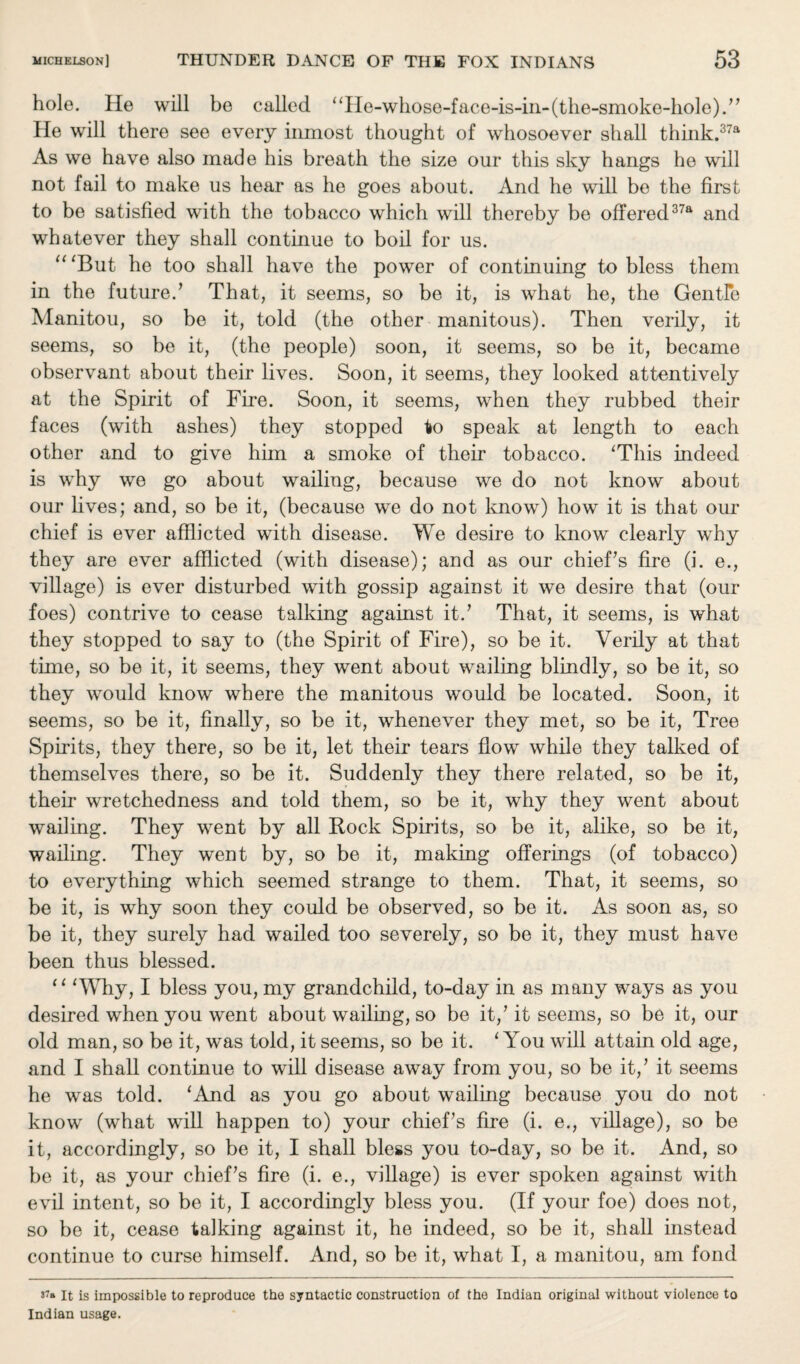 hole. He will be called ''He-whose-face-is-in-(the-smoke-hole).” He will there see every inmost thought of whosoever shall thiiik.37a As we have also made his breath the size our this sky hangs he will not fail to make us hear as he goes about. And he will be the first to be satisfied with the tobacco which will thereby be offered37a and whatever they shall continue to boil for us. “'But he too shall have the power of continuing to bless them in the future.’ That, it seems, so be it, is what he, the Gentle Manitou, so be it, told (the other manitous). Then verily, it seems, so be it, (the people) soon, it seems, so be it, became observant about their lives. Soon, it seems, they looked attentively at the Spirit of Fire. Soon, it seems, when they rubbed their faces (with ashes) they stopped to speak at length to each other and to give him a smoke of their tobacco. 'This indeed is why we go about wailing, because we do not know about our lives; and, so be it, (because we do not know) how it is that our chief is ever afflicted with disease. We desire to know clearly why they are ever afflicted (with disease); and as our chief’s fire (i. e., village) is ever disturbed with gossip against it we desire that (our foes) contrive to cease talking against it.’ That, it seems, is what they stopped to say to (the Spirit of Fire), so be it. Verily at that time, so be it, it seems, they went about wailing blindly, so be it, so they would know where the manitous would be located. Soon, it seems, so be it, finally, so be it, whenever they met, so be it, Tree Spirits, they there, so be it, let their tears flow while they talked of themselves there, so be it. Suddenly they there related, so be it, their wretchedness and told them, so be it, why they went about wailing. They went by all Rock Spirits, so be it, alike, so be it, wailing. They went by, so be it, making offerings (of tobacco) to everything which seemed strange to them. That, it seems, so be it, is why soon they could be observed, so be it. As soon as, so be it, they surely had wailed too severely, so be it, they must have been thus blessed. '' 'Why, I bless you, my grandchild, to-day in as many ways as you desired when you went about wailing, so be it,’it seems, so be it, our old man, so be it, was told, it seems, so be it. 'You will attain old age, and I shall continue to will disease away from you, so be it,’ it seems he was told. ‘And as you go about wailing because you do not know (what will happen to) your chief’s fire (i. e., village), so be it, accordingly, so be it, I shall bless you to-day, so be it. And, so be it, as your chief’s fire (i. e., village) is ever spoken against with evil intent, so be it, I accordingly bless you. (If your foe) does not, so be it, cease talking against it, he indeed, so be it, shall instead continue to curse himself. And, so be it, what I, a manitou, am fond It is impossible to reproduce the syntactic construction of the Indian original without violence to Indian usage.