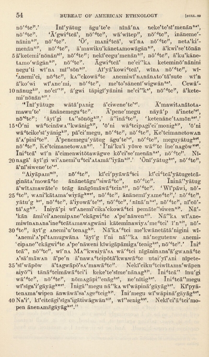 no^tc1'.’ Im'yatug agu'te'e nina'nA no'dtcK. *A'gwidtca', no'dtcK, w&'wltep1', n5'dtcK, inaneme'- naniiin1', no'dtc1'. 'O', mAnidtca', wi'nA no^tc1', netA'ki'- menanDi', no/dtcK, a'mawiku'kanetAmowagan111', a'kwi'se'tonan 5a'ketemi'nonan111', no'dtcK; neki'cegu'menan111', no/dtcle, a'ku'kane- tAmo'wagan111', no/dtcK. Agwidtca' ne'ci''kA ketemino'nanini negu'ti wi'nA mi''sonni'. Al'ya'kowidtca', wIha no'dtcK, wl- eAnemi'ci, nodtcle, kAr'ckowadtc Anemiwf nAnanAto'ta'sute wl'n a'ko'wi wI'Ane'mi, no'dtcK, me'to'sanenI'wigwannA'. Cewa'-* 10nanugk1', no'ci''1' neke'te'sl'menan nAt a'gwi tapigi'yanini ne'ci''kAt, no'dtcie, a'kete¬ mi'nonannI'.' “ Inl'yatuge wata'pAnig a'ciwene'te'*3'. A'mawitAnatotA- mawu'te' ananemegudtcK. A'pene'megu naya'p a'inete'®', no^tc1'; ‘ayl'gi tA''sonogkiV a/'ina^tc1', 'ketenane'tAmon116'.' 15'O'ni wadtcinawA/fkwanigkit, 'o'ni wadtcipAgi'ci'monigki', 'o'ni wadtcike'si'yanigk1', pa'ci'megu, no'dtci?, no/dtcK? Ke'tcimanetowAn atA'pinidtclt. A'penemegu'yatug agu'te'6', no'dtcie, meguyatugk0*, no/dtcK, Ke'tcimanetowAn n *'. ‘I'ni'ku'i yowe wad/tc ine'nAgoww®'. Inidtca' wi'n a'cimenwitotawagwe ko'ci'se'menanQA', no'He1'. Nl- 20nAga' ayl'gi wi'Anemi'udtci'AtAma''iyannlV 'OnI'yatugk®', no'dtcu, a'nl'siwene'te'6'. aAiyapAmmK, nO'Hc1', kl'ci'pyawadtci ki'cidtca'yatugetcS- ginatA'mowadtc ananetagu''siwadtc1', no'He1'. Inina/'yatug a'wItAmawate'e tcag anagomawadtcinni', no'He1'. ‘Wi'pawi, no'- 25 He1', wAni'katAina'wiyagkwe', no'He1', ananeml'yAmeHc1'/ no'He1', yatu'g ke', no'He1', a'iyowa'te'®', no'He1', ‘ nma'nnA', no'He1', nl'co'- ta'Agk1'. Iniya'pi wI'Anemi'cika'ckowaHci pemate''siwennl\ Na'- 'kan ami'ci'AnemipAne''ckagwidtc A'pe'nawen111'. Na''kA wI'Ane- m i w I n a n a n a' i n e d t c a t a m a w a gw an i kateminawiyA'meHci' I'nn1', no'- 30 dtc1', ayl'g Anemi'u'tenAgki'. Na'kA'Hci me'kwanetata'nigini wl- 'Anemi'A'pI'tAmugwanA 'ayl'g i'ni na'kA na'negutenw Anemi- *cipAne''ckagwidtc A'pe'naweni kiwigapamigA'tenigke', no'Hc1'.’ Inid tea'', no'Hc1', wi'nA MV'kwaiya'sA wa'Hci nlganinAna'a'gwAnaHc A'sa'mawAn a'pe'n a'nawAdtcipota'kwawadtc utai'yi'Ani nipete- 35 'si'wapow a'tAgwapo'sA'mawaHc1'. N ekl' ciku d t ci wl t Am a'wap en Hca/' IniHca/'megu Kl'pya- tenAma'wipen anwawa'sa'Agedtcigk1'. Ini'megu wl'wapina'gayag 40Na'i', kl'citcagi'siga'igatiwagwan111', wl''senigku'. Nekl'ci'aHci'mo- pen anenAmagayagkeV’ aiyo''i tanaHcimawa Hci'i keke'te'sime'nanAgkl\ IniHca/' Inu'gi wa 'dtc a no *'HcH nomAgapi'eenagke', ne nltig1 > wl'siga'i'gayagkwe'. Iniga/'megu na'?kA wi'wapina'gayagke'.