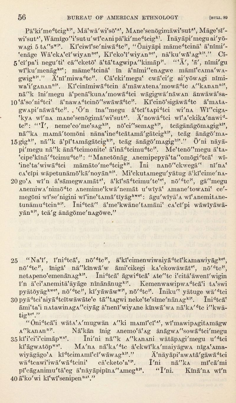 PaAd'medtcigklt, MaVa/wi?sotA', MAneAenogimawi'sutAt? Mage'si'- wi'sutAt,Wamigo'A'sutu/witcAnipatki/medtcigk'. Inayapi'meguai'yo- wAgi 5 tA/tswlt. Ki'ciwfse'niwadtcK, “Qniyapi mamedtcina' a'nimi'- 'enage Wa'ckA'ci'wiyAn116', Kl'ckoA'wiyAnnet, na'ku'wiPAgkiV, Ci- 5'ci'pa'i negu'tP ca/'cketo' aAiPtAgwipA^kimap1'. utA', 'a', nlmi'gu wi'ku'menagket; mamedtcina' In a'nimi'AnAgwe mamfcAma'wA- gwigki\” Atm/miwadtcit. CaAki'megu' cwa'ci'g ai'yowAgi nlmi- wa'i'gAxiAn111'. XOAinimiwadtcin atmawAtenA/mowadtc A^kAnAn111', na/'k Ini'megu atpenatkunA/mowadtci wagigwa'nawAn anwawa'sa- 10' a'so'niAci' a'nawAdtcino''swawadtcK. Kitcino'sigawadtc a'mAtA- gwApi/nawadtclt. . 'O'n ina'Anegu aAci'tApidtci wi'nA WP'cigA- 'kyA wi'nA mAne'senogima/wi'sutA'. A'nowadtci wifA?ckikA'nawid- tcle: “'I', neme'co'meAAgkK, no'ci'AemAgki?, tcaganagomAgigkic, na/'kA mAma'tomoni nanaAnedtcatAma'gatcigkIf, tcag anago'mA- 15gigkU, na/'k a'plAAmagatcigkK, tcag anago'mAgig^V’ O'ni naya- pi'megu na/'k anadtcimonite' a'inadtcimudtcK. MeAeno'Anegu a'tA- 'cipe'kina'dtcimudtci': “Manetonag AnemipepyaAa''omogidtca' wi- 'ine'ta'wiwadtci mamato'medtcigk1'. Ini nAno''ckwega/' ni'nA' cA'cipi wapetunamo'ka'noyan111'. Mi'ckutAmegu'yatug a/ki'cime'nA- 20go'A wi'n a'samegwAmatA', a'ki'sadtcimu'te'e', no/dtcu, ga/'megu AnemiwA/nimodtc Anemime'kwa'nemat u'wiya' Amane'towAni' ce'- megoni wi'se'nigini wi'ineAAma'tiyagkwe': agu'wiya'A wi'AnemitAne- tunamudtcinnK. Inidtca'' a'me'kwane'tAinani' CA'ci'pi wawiyawa- yannK, tca'g anagome'nAgowe,3 >> 25 “NaV, i'nidtca/, no''Ac1', a'ki'cimenwiwaiyadtci'kAmawiyagke', no'Ac1', iniga' na/'kinwa'w ami'cikegi kA'ckowawat6', no'Ac1', netApeno'emenanAgk1'. IniAca' agwiAca' Ate'Ac i'cita'aweni'wigin I'n a'ci'Anemita'ayage ninananugki'. KemenwawipwaAc a'i tA'swi pyatoyagkweS no'Ac1', ki'yawaww1', no'Ac1'. Iniku'' yatuge wa'Aci 30 pyaAci'aiyaAcitwawate'e ta/'tAgwi neke'te'sime'nanAgk1'. IniAca' amiAa'i riAtawinAgA''ciyag a'neni'wiyAne lunwa'wA na'kA'Ac i''kwa- tigke'.” “OniAca'i watA'A'mugwan Ar'ki mAmi'ci'A', wi'mawipAgitAmagw A/tkAnAnIlit. Na'kan Inig Anemo'a'Ag anagwA''sowadtci'megu 35 ki'i'ci'i'cimapWA'. Ini'ni na/'k A/fkAnAni watapAgi'megu u'dtci ki'agwAtopWA\ MaAa na'kA'Ac a'ckwi'kA'maiyagwA nigA'Ama- wiyagago'a kl Acim Ami'ci'waw Ag k K” A'nay api' aw At a'gawa dtci waAcawi'iwa'waAcini' ca'cketo'a'1'. I'ni na'fkA mi'ca'mi pfcagAnimuAa eg a nayapipInA^Ameg .kie “I'ni. KinaAia wi'n 40 a'ko'wi ki'wi'senipen nAt >>