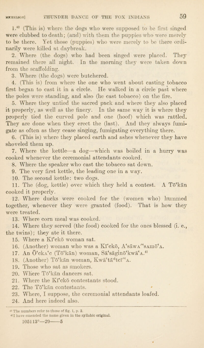 I. 40 (This is) where the dogs who were supposed to be first singed were clubbed to death; (and) with them the puppies who were merely to be there. Yet those (puppies) who were merely to be there ordi¬ narily were killed at daybreak. 2. Where (the dogs) who had been singed were placed. They remained there all night. In the morning they were taken down from the scaffolding. 3. Where (the dogs) were butchered. 4. (This is) from where the one who went about casting tobacco first began to cast it in a circle. He walked in a circle past where the poles were standing, and also (he cast tobacco) on the fire. 5. Where they untied the sacred pack and where they also placed it property, as well as the finery. In the same way it is where they property tied the curved pole and one (hoof) which was rattled. They are done when they erect the (last). And they always fumi¬ gate as often as they cease singing, fumigating everything there. 6. (This is) where they placed earth and ashes whenever they have shoveled them up. 7. Where the kettle—a dog—which was boiled in a hurry was cooked whenever the ceremonial attendants cooked. 8. Where the speaker who cast the tobacco sat down. 9. The very first kettle, the leading one in a way. 10. The second kettle: two dogs. II. The (dog, kettle) over which they held a contest. A To'kan cooked it property. 12. Where ducks were cooked for the (women who) hummed together, whenever they were granted (food). That is how they were treated. 13. Where corn meal was cooked. 14. Where they served (the food) cooked for the ones blessed (i. e., the twins); they ate it there. 15. Where a Ki'cko woman sat. 16. (Another) woman who was a Ki'cko, A'sawA/'sAmo'A. 17. An O'cka'c (To'kan) woman, Sa'sagino'kwa'A.41 18. (Another) To'kan woman, Kwa'tadtcI''A. 19. Those who sat as smokers. 20. Where To'kan dancers sat. 21. Where the Ki'cko contestants stood. 22. The To'kan contestants. ' 23. Where, I suppose, the ceremonial attendants loafed. 24. And here indeed also. <0 The numbers refer to those of fig. 1, p. 2. 4i I have emended the name given in the syllabic original. 5 105113°—29-