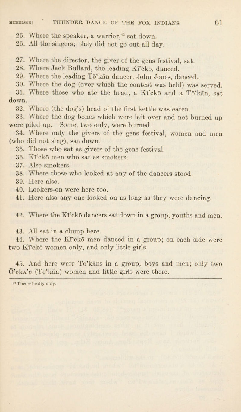 25. Where the speaker, a warrior,42 sat down. 26. All the singers; they did not go out all day. 27. Where the director, the giver of the gens festival, sat. 28. W here Jack Bullard, the leading Kl'cko, danced. 29. Where the leading To'kan dancer, John Jones, danced. 30. Where the dog (over which the contest was held) was served. 31. Where those who ate the head, a Ki'cko and a To'kan, sat down. 32. Where (the dog’s) head of the first kettle was eaten. 33. Where the dog bones which were left over and not burned up were piled up. Some, two only, were burned. 34. Where only the givers of the gens festival, women and men (who did not sing), sat down. 35. Those who sat as givers of the gens festival. 36. Kl'cko men who sat as smokers. 37. Also smokers. 38. Where those who looked at any of the dancers stood. 39. Here also. 40. Lookers-on were here too. 41. Here also any one looked on as long as they were dancing. 42. Where the Kl'cko dancers sat down in a group, youths and men. 43. All sat in a clump here. 44. Where the Kl'cko men danced in a group; on each side were two Ki'cko women only, and only little girls. 45. And here were To'kans in a group, boys and men; only two O'ckA'c (To'kan) women and little girls were there. 42 Theoretically only.