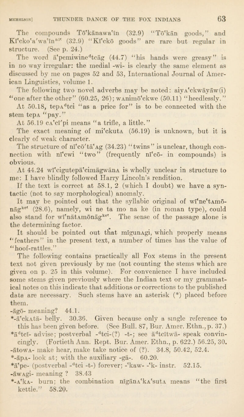 The compounds To'kanawa'in (32.9) “To'kan goods,’’ and Kl'cko'a'wa'in111' (32.9) “Ki'cko goods” are rare but regular in structure. (See p. 24.) The word a'pemiwinedtcag (44.7) “his hands were greasy” is in no way irregular: the medial -wi- is clearly the same element as discussed by me on pages 52 and 53, International Journal of Amer¬ ican Linguistics, volume 1. The following two novel adverbs may be noted: aiyA'ckwayaw(i) “one after the other” (60.25, 26); wAnimo'ckwe (50.11) “heedlessly.” At 50.18, tepAdtci “as a price for” is to be connected with the stem tepA “pay.” At 56.19 CA'ci'pi means “a trifle, a little.” The exact meaning of mi'ckutA (56.19) is unknown, but it is clearly of weak character. The structure of m'co'taAg (34.23) “twins” is unclear, though con¬ nection with nfcwi “two” (frequently nfco- in compounds) is obvious. At 44.24 wfcigutepa'cimagwanA is wholly unclear in structure to me: I have blindly followed Harry Lincoln’s rendition. If the text is correct at 58.1, 2 (which I doubt) we have a syn¬ tactic (not to say morphological) anomaly. It may be pointed out that the syllabic original of wI'ne'tAmo- nagke' (28.6), namely, wi ne ta mo na ke (in roman type), could also stand for wi'natAmonagket. The sense of the passage alone is the determining factor. It should be pointed out that mlgunAgi, which properly means “feathers” in the present text, a number of times has the value of “hoof-rattles.” The following contains practically all Fox stems in the present text not given previously by me (not counting the stems which are given on p. 25 in this volume). For convenience I have included some stems given previously where the Indian text or my grammat¬ ical notes on this indicate that additions or corrections to the published data are necessary. Such stems have an asterisk (*) placed before them. -ago- meaning? 44.1. *-a'ckAta- belly. 30.36. Given because only a single reference to this has been given before. (See Bull. 87, Bur. Amer. Ethn., p. 37.) *adtcl- advise; postverbal -dtci-(?) -t-; see adtcitwa- speak convin¬ cingly. (Fortieth Ann. Rept. Bur. Amer. Ethn., p. 622.) 56.25, 30. -atowA- make hear, make take notice of (?). 34.8, 50.42, 52.4. *-apA- look at; with the auxiliary -ga-. 60.20. *a'pe- (postverbal -dtci -t-) forever; -'kaw- -'k- instr. 52.15. -awAgi- meaning ? 38.43 *-A'kA- burn; the combination nlganA'kA'sutA means “the first kettle.” 58.20.
