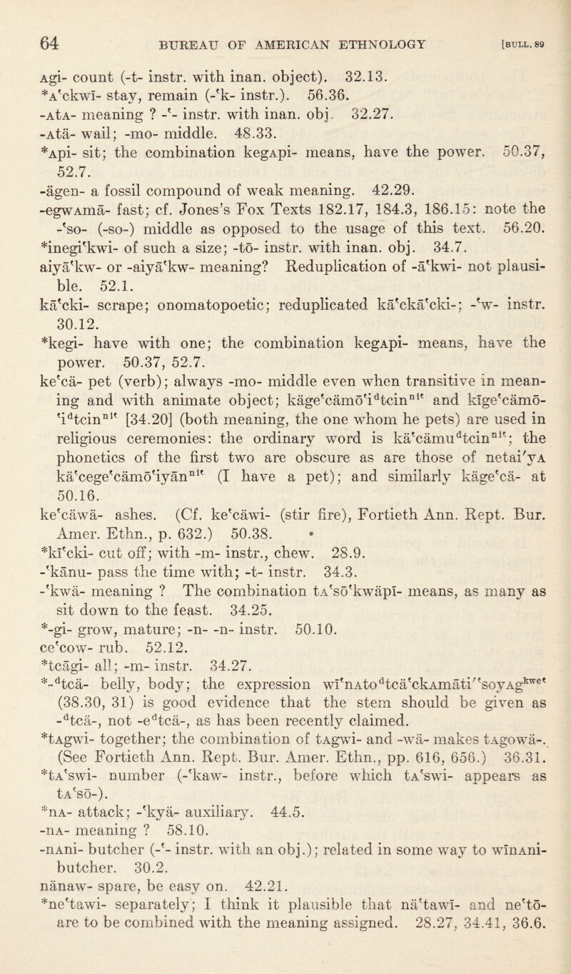 Agi- count (-t- instr. with inan. object). 32.13. *AfckwI- stay, remain (-T- instr.). 56.36. -AtA- meaning ? -e- instr. with inan. obi 32.27. -Ata- wail; -mo- middle. 48.33. *Api- sit; the combination kegApi- means, have the power. 50.37, 52.7. -agen- a fossil compound of weak meaning. 42.29. -egwAina- fast; cf. Jones’s Fox Texts 182.17, 184.3, 186.15: note the -To- (-so-) middle as opposed to the usage of this text. 56.20. *inegiekwi- of such a size; -to- instr. with inan. obj. 34.7. aiyafkw- or -aiya'kw- meaning? Reduplication of -a'kwi- not plausi¬ ble. 52.1. ka'cki- scrape; onomatopoetic; reduplicated ka'cka'cki-; -V- instr. 30.12. *kegi- have with one; the combination kegApi- means, have the power. 50.37, 52.7. ke'ca- pet (verb); always -mo- middle even when transitive in mean¬ ing and with animate object; kagetcamotidtcinIlle and klge'camo- ?idtcinnit [34.20] (both meaning, the one whom he pets) are used in religious ceremonies: the ordinary word is ka'camudtcinnK; the phonetics of the first two are obscure as are those of nelai'yA kaTegeTamoHyannit (I have a pet); and similarly kage'ca- at 50.16. ke'cawa- ashes. (Cf. ke'cawi- (stir fire), Fortieth Ann. Kept. Bur. Amer. Ethn., p. 632.) 50.38. * *kficki- cut off; with -m- instr., chew. 28.9. -Tanu- pass the time with; -t- instr. 34.3. -(kwa- meaning ? The combination tA'so'kwapI- means, as many as sit down to the feast. 34.25. *-gi- grow, mature; -n- -n- instr. 50.10. ce'cow- rub. 52.12. *tcagi- all; -m- instr. 34.27. *-dtca- belly, bodj^-; the expression wfinAtodtcaTkAmati;?soyAgkwe* (38.30, 31) is good evidence that the stem should be given as -dtca-, not -edtca-, as has been recently claimed. *tAgwi- together; the combination of tAgwi- and -wa- makes tAgowa-. (See Fortieth Ann. Kept. Bur. Amer. Ethn., pp. 616, 656.) 36.31. *tA*swi- number (-Taw- instr., before which tA'swi- appears as IaTo-). ^ua- attack; -Tya- auxiliary. 44.5. -nA- meaning ? 58.10. -iiAni- butcher (-'- instr. with an obj.); related in some way to winAni- butcher. 30.2. nanaw- spare, be easy on. 42.21. *ne'tawi- separately; I think it plausible that na'tawi- and ne'to- are to be combined with the meaning assigned. 28.27, 34.41, 36.6.