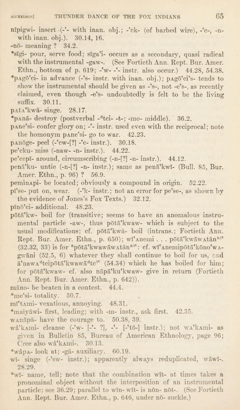 nlpigwi- insert • (-'- with inan. obj.; -'ck- (of barbed wire), -'c-, -n- with inan. obj.). 30.14, 16. -no- meaning ? 34.2. *slgi- pour, serve food; slga'i- occurs as a secondary, quasi radical with the instrumental -gaw-. (See Fortieth Ann. Rept. Bur. Amer. Ethn., bottom of p. 619; -V- -'- instr. also occur.) 44.28, 54.38. *pAgo'ci- in advance (-'s- instr. with inan. obj.); pAgo'ci's- tends to show the instrumental should be given as -V, not -e's-, as recently claimed, even though -e's- undoubtedly is felt to be the living suffix. 30.11. pAtA'kwa- singe. 28.17. *pAna- destroy (postverbal -dtci- -t-; -mo- middle). 36.2. pAne'si- confer glory on; -'- instr. used even with the reciprocal; note the homonym pAne'si- go to war. 42.23. pAnoge- peel (-'cw-[?J -'c- instr.). 30.18. pe'cku- miss (-naw- -n- instr.). 44.22. pe'cepl- around, circumscribing (-n-[?] -n- instr.). 44.12. pena'ku- untie (-n-[?] -n- instr.); same as pena'kwl- (Bull. 85, Bur. Amer. Ethn., p. 96) ? 56.9. peminApi- be located; obviously a compound in origin. 52.22. pl'se- put on, wear, (-'k- instr.; not an error for pe'se-, as shown by the evidence of Jones’s Fox Texts.) 32.12. plno'ci- additional. 48.23. pota'kw- boil for (transitive; seems to have an anomalous instru¬ mental particle -aw-, thus pota'kwaw- which is subject to the usual modifications; cf. pota'kwa- boil (intrans.; Fortieth Ann. Rept. Bur. Amer. Ethn., p. 650); wI'Anemi . . . pota'kwawAtanni' (32.32, 33) is for *pota'kwawawAtanni': cf. wI'Anemipota'kono'wA- gwani (52.5, 6) whatever they shall continue to boil for us, and a'nawAdtcipota'kwawadtc1' (54.34) which he has boiled for him; for pota'kwaw- cf. also napa'ku'kwaw- give in return (Fortieth Ann. Rept. Bur. Amer. Ethn., p. 642)). mano- be beaten in a contest. 44.4. *me'si- totality. 50.7. ml'tAmi- vexatious, annoying. 48.31. *maiyawi- first, leading; with -m- instr., ask first. 42.35. wAnapa- have the courage to. 50.38, 39. wa'kAmi- cleanse (-'w- [-'- ?], -'- [-'to-] instr.); not wA'kAmi- as given in Bulletin 85, Bureau of American Ethnology, page 96; Cree also wa'kAmi-. 30.13. *wapA- look at; -ga- auxiliary. 60.19. wl- singe (-'sw- instr.); apparently always reduplicated, wawl-. 28.29. *wl- name, tell; note that the combination wit- at times takes a pronominal object without the interposition of an instrumental particle: see 36.29; parallel to win- wit- is non- not-. (See Fortieth Ann. Rept. Bur. Amer. Ethn., p. 646, under no- suckle.)