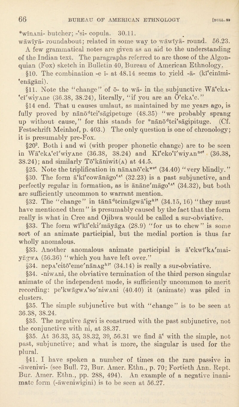 *wIxiAni butcher; -'si- copula. 30.11. wawiya- roundabout; related in some way to wawiya- round. 56.23. A few grammatical notes are given as an aid to the understanding of the Indian text. The paragraphs referred to are those of the Algon- quian (Fox) sketch in Bulletin 40, Bureau of American Ethnology. §10. The combination -e I- at 48.14 seems to yield -a- (kfcimmi- 'enagani). §11. Note the “change ” of o- to wa- in the subjunctive Wa'ckA- 'ci'wiyAne (36.38, 38.24), literally, “if you are an O'ckA'c.” §14 end. That u causes umlaut, as maintained by me years ago, is fully proved by nanodtci'sagipetuge (48.35) “we probably sprang up without cause,” for this stands for *nanodtciTagipituge. (Cf. Festschrift Meinhof, p. 403.) The only question is one of chronology; it is presumably pre-Fox. §202. Both i and wi (with proper phonetic change) are to be seen in Wa'ckA'cl'wiyAne (36.38, 38.24) and KfckoTwiyAn116' (36.38, 38.24); and similarly To'kaniwit(A) at 44.5. §25. Note the triplification in nanAno'ckwet (34.40) “very blindly. ” §30. The form a?kfcowanagotAt (32.23) is a past subjunctive, and perfectly regular in formation, as is anane'magotA' (34.32), but both are sufficiently uncommon to warrant mention. §32. The “change” in tanadtcimagwa'igkK (34.15, 16) “they must have mentioned them ” is presumably caused by the fact that the form really is what in Cree and Ojibwa would be called a sur-obviative. §33. The form wfkfcki'mayagA (28.9) “for us to chew” is some sort of an animate participial, but the medial portion is thus far wholly anomalous. §33. Another anomalous animate participial is a'ckwfkA'mai- yagwA (56.36) “'which you have left over.” §34. nepAecito'eme'nanAgkK (34.14) is really a sur-obviative. §34. -niwAni, the obviative termination of the third person singular animate of the independent mode, is sufficiently uncommon to merit recording: pe'kwagwA'so'niwAni (40.40) it (animate) was piled in clusters. ♦ §35. The simple subjunctive but with “change” is to be seen at 36.38, 38.24. §35. The negative agwi is construed with the past subjunctive, not the conjunctive with ni, at 38.37. §35. At 36.33, 35, 38.32, 39, 56.31 we find a* with the simple, not past, subjunctive; and what is more, the singular is used for the plural. §41. I have spoken a number of times on the rare passive in -aweniwi- (see Bull. 72, Bur. Amer. Efhn., p. 70; Fortieth Ann. Kept. Bur. Amer. Ethn., pp. 288, 494). An example of a negative inani¬ mate form (-aweniwigini) is to be seen at 56.27.