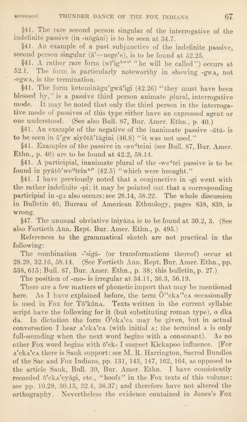 §41. The rare second person singular of the interrogative of the indefinite passive (in -nogani) is to be seen at 34.7. §41. An example of a past subjunctive of the indefinite passive, second person singular (&'—nege'e), is to be found at 32.25. §41. A rather rare form (w!'igkwAt “he will be called’’) occurs at 52.1. The form is particularly noteworthy in showing -gwA, not -egwA, is the termination. §41. The form keteminagu'gwa'igi (42.26) “they must have been blessed b\, '’is a passive third person animate plural, interrogative mode. It may be noted that only the third person in the interroga¬ tive mode oi passives of this type either have an expressed agent or one understood. (See also Bull. 87, Bur. Amer. Ethn., p. 40.) §41. An example of the negative of the inanimate passive -ata- is to be seen in a'gw aiyota'tagini (46.8) “it was not used.” §41. Examples of the passive in -wedtcini (see Bull. 87, Bur. Amer. Ethn., p. 40) are to be found at 42.2, 58.14. §41. A participial, inanimate plural of the -w~edtci passive is to be found in pyato'wedtcinnK (42.5) “which were brought.” §41. I have previously noted that a conjunctive in -gi went with the rather indefinite -pi; it may be pointed out that a corresponding participial in-gA also occurs: see 28.14, 58.22. The whole discussion in Bulletin 40, Bureau of American Ethnology, pages 838, 839, is wrong. §47. The unusual obviative IniyanA is to be found at 30.2, 3. (See also Fortieth Ann. Rept. Bur. Amer. Ethn., p. 495.) References to the grammatical sketch are not practical in the following: The combination -'siga- (or transformations thereof) occur at 28.29, 32.16, 58.14. (See Fortieth Ann. Rept. Bur. Amer. Ethn., pp. 538, 615; Bull. 87, Bur. Amer. Ethn., p. 38; this bulletin, p. 27.) The position of -mo- is irregular at 34.11, 36.3, 56.19. There are a few matters of phonetic import that may be mentioned here. As I have explained before, the term O^ckA^cA occasionally is used in Fox for To'kanA. Texts written in the current syllabic script have the foliowing for it (but substituting roman type), o dka da. In dictation the form OTFaTa may be given, but in actual conversation I hear aTFa'ca (with initial a; the terminal a is only full-sounding when the next word begins with a consonant). As no other Fox word begins with o'ck- I suspect Kickapoo influence. [For a'cFa'ca there is Sauk support: see M. R. Harrington, Sacred Bundles of the Sac and Fox Indians, pp. 131, 143, 147, 162, 164, as opposed to the article Sauk, Bull. 30, Bur. Amer. Ethn. I have consistently recorded o'ckA'cyagi, etc., “hoofs” in the Fox texts of this volume: see pp. 10.29, 30.15, 32.4, 36.37; and therefore have not altered the orthography. Nevertheless the evidence contained in Jones’s Fox