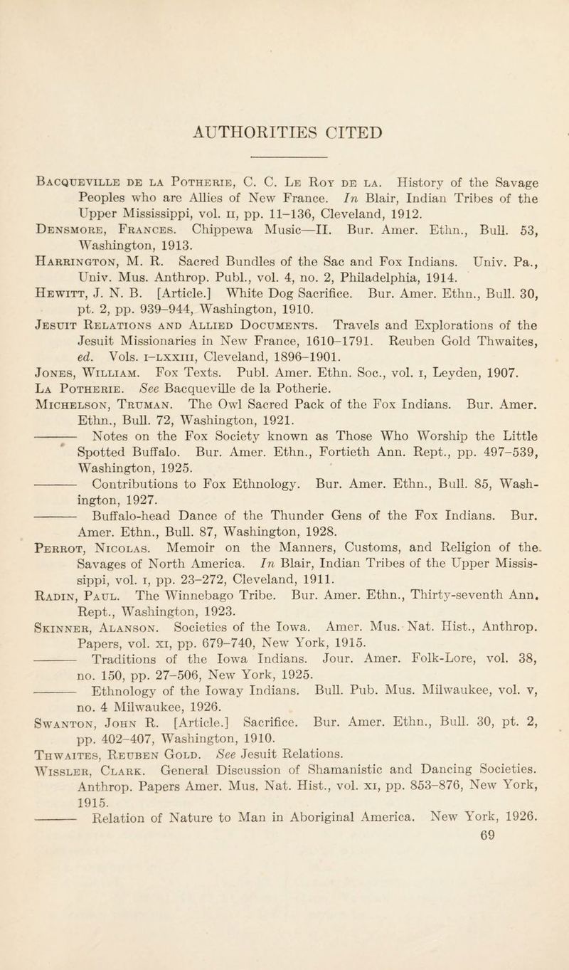 AUTHORITIES CITED Bacqueville de la Potherie, C. C. Le Roy de la. History of the Savage Peoples who are Allies of New France. In Blair, Indian Tribes of the Upper Mississippi, vol. n, pp. 11-136, Cleveland, 1912. Densmore, Frances. Chippewa Music—II. Bur. Amer. Ethn., Bull. 53, Washington, 1913. Harrington, M. R. Sacred Bundles of the Sac and Fox Indians. Univ. Pa., Univ. Mus. Anthrop. Publ., vol. 4, no. 2, Philadelphia, 1914. Hewitt, J. N. B. [Article.] White Dog Sacrifice. Bur. Amer. Ethn., Bull. 30, pt. 2, pp. 939-944, Washington, 1910. Jesuit Relations and Allied Documents. Travels and Explorations of the Jesuit Missionaries in New France, 1610-1791. Reuben Gold Thwaites, ed. Vols. i-lxxiii, Cleveland, 1896-1901. Jones, William. Fox Texts. Publ. Amer. Ethn. Soc., vol. i, Leyden, 1907. La Potherie. See Bacqueville de la Potherie. Michelson, Truman. The Owl Sacred Pack of the Fox Indians. Bur. Amer. Ethn., Bull. 72, Washington, 1921. - Notes on the Fox Society known as Those Who Worship the Little Spotted Buffalo. Bur. Amer. Ethn., Fortieth Ann. Rept., pp. 497-539, Washington, 1925. - Contributions to Fox Ethnology. Bur. Amer. Ethn., Bull. 85, Wash¬ ington, 1927. - Buffalo-head Dance of the Thunder Gens of the Fox Indians. Bur. Amer. Ethn., Bull. 87, Washington, 1928. Perrot, Nicolas. Memoir on the Manners, Customs, and Religion of the. Savages of North America. In Blair, Indian Tribes of the Upper Missis¬ sippi, vol. i, pp. 23-272, Cleveland, 1911. Radin, Paul. The Winnebago Tribe. Bur. Amer. Ethn., Thirty-seventh Ann. Rept., Washington, 1923. Skinner, Alanson. Societies of the Iowa. Amer. Mus. Nat. Hist., Anthrop. Papers, vol. xi, pp. 679-740, New York, 1915. - Traditions of the Iowa Indians. Jour. Amer. Folk-Lore, vol. 38, no. 150, pp. 27-506, New York, 1925. - Ethnology of the Ioway Indians. Bull. Pub. Mus. Milwaukee, vol. v, no. 4 Milwaukee, 1926. Swanton, John R. [Article.] Sacrifice. Bur. Amer. Ethn., Bull. 30, pt. 2, pp. 402-407, Washington, 1910. Thwaites, Reuben Gold. See Jesuit Relations. Wissler, Clark. General Discussion of Shamanistic and Dancing Societies. Anthrop. Papers Amer. Mus. Nat. Hist., vol. xi, pp. 853-876, New York, 1915. - Relation of Nature to Man in Aboriginal America. New York, 1926.