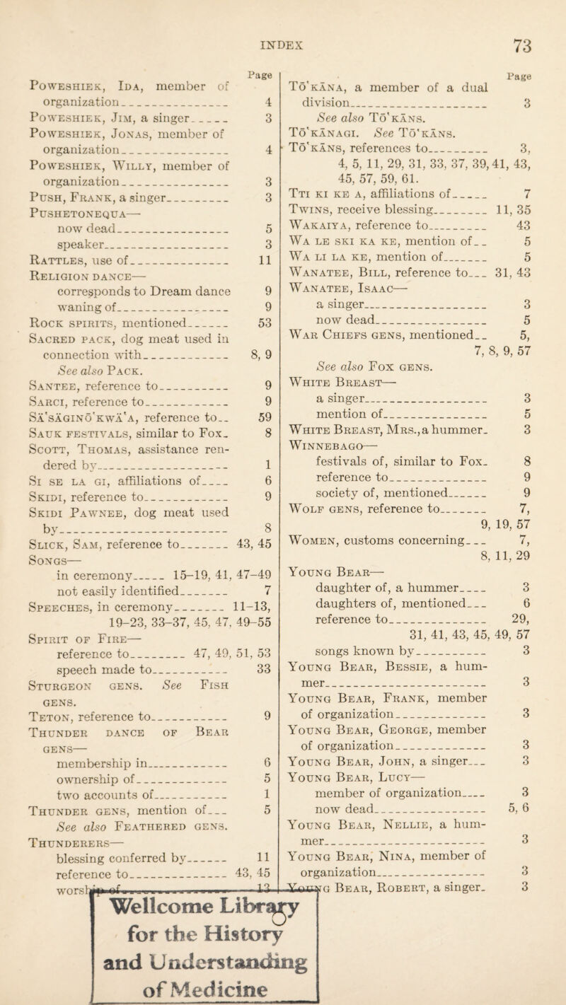 Page Poweshiek, Ida, member of organization_ 4 Poweshiek, Jim, a singer_ 3 Poweshiek, Jonas, member of organization_ 4 Poweshiek, Willy, member of organization_ 3 Push, Frank, a singer_ 3 PuSHETONEQUA—■ now dead_ 5 speaker_ 3 Rattles, use of_ 11 Religion dance— corresponds to Dream dance 9 waning of_ 9 Rock spirits, mentioned_ 53 Sacred pack, dog meat used in connection with_ 8, 9 See also Pack. Santee, reference to_ 9 Sarci, reference to_ 9 Sa'sagino’kwa'a, reference to__ 59 Sauk festivals, similar to Fox. 8 Scott, Thomas, assistance ren¬ dered by_._ 1 Si se la gi, affiliations of_ 6 Skidi, reference to_ 9 Skidi Pawnee, dog meat used by- 8 Slick, Sam, reference to_43, 45 Songs— Page To'kana, a member of a dual division_ 3 See also To'kans. To'kanagi. See To'kans. • To'kans, references to_ 3, 4, 5, 11, 29, 31, 33, 37, 39,41, 43, 45, 57, 59, 61. Tti ki ke a, affiliations of_ 7 Twins, receive blessing_ 11, 35 Wakaiya, reference to_ 43 Wa le ski ka ke, mention of__ 5 Wa li la ke, mention of_ 5 Wanatee, Bill, reference to_31, 43 Wanatee, Isaac—■ a singer_ 3 now dead_ 5 War Chiefs gens, mentioned. _ 5, 7, 8, 9, 57 See also Fox gens. White Breast— a singer_ 3 mention of_ 5 White Breast, Mrs.,a hummer. 3 Winnebago— festivals of, similar to Fox. 8 reference to_ 9 society of, mentioned_ 9 Wolf gens, reference to_ 7, 9, 19, 57 Women, customs concerning_ 7, 8, 11, 29 in ceremony_ 15-19, 41, 47-49 not easily identified_ 7 Speeches, in ceremony-11-13, 19-23, 33-37, 45, 47. 49-55 Spirit of Fire— reference to_ 47, 49, 51, 53 speech made to_ 33 Sturgeon gens. See Fish gens. Teton, reference to_ 9 Thunder dance of Bear GENS- membership in_ 6 ownership of_ 5 two accounts of_ 1 Thunder gens, mention of— 5 See also Feathered gens. Thunderers— blessing conferred by- 11 reference to_43, 45 worslay — IS. Young Bear— daughter of, a hummer_ 3 daughters of, mentioned_ 6 reference to_ 29, 31, 41, 43, 45, 49, 57 songs known by_ 3 Young Bear, Bessie, a hum¬ mer_ 3 Young Bear, Frank, member of organization_ 3 Young Bear, George, member of organization_ 3 Young Bear, John, a singer... 3 Young Bear, Lucy— member of organization_ 3 now dead_ 5, 6 Young Bear, Nellie, a hum¬ mer_ 3 Young Bear, Nina, member of organization_ 3 duajuyo Bear, Robert, a singer. 3 Wellcome Library for the History and Understanding of Medicine