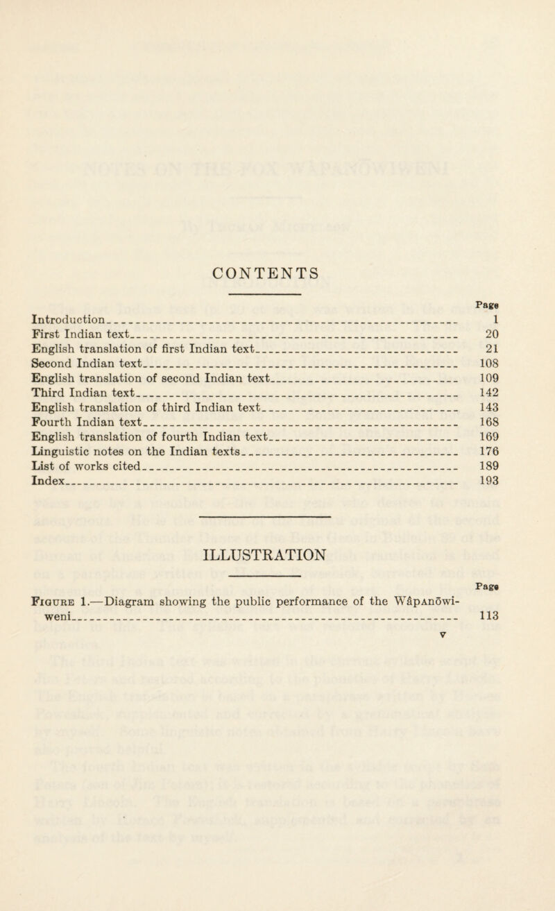 CONTENTS Page Introduction_ 1 First Indian text_ 20 English translation of first Indian text_ 21 Second Indian text_ 108 English translation of second Indian text_ 109 Third Indian text_ 142 English translation of third Indian text_ 143 Fourth Indian text_ 168 English translation of fourth Indian text_ 169 Linguistic notes on the Indian texts_ 176 List of works cited_ 189 Index_ 193 ILLUSTRATION Pag# Figure 1.— Diagram showing the public performance of the W&pAnowi- weni_ 113