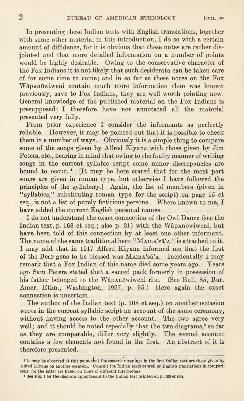 In presenting these Indian texts with English translations, together with some other material in this introduction, I do so with a certain amount of diffidence, for it is obvious that these notes are rather dis¬ jointed and that more detailed information on a number of points would be highly desirable. Owing to the conservative character of the Fox Indians it is not likely that such desiderata can be taken care of for some time to come; and in so far as these notes on the Fox WapAnowiweni contain much more information than was known previously, save to Fox Indians, they are well worth printing now. General knowledge of the published material on the Fox Indians is presupposed; I therefore have not annotated all the material presented very fully. From prior experience I consider the informants as perfectly reliable. However, it may be pointed out that it is possible to check them in a number of ways. Obviously it is a simple thing to compare some of the songs given by Alfred Kiyana with those given by Jim Peters, etc., bearing in mind that owing to the faulty manner of writing songs in the current syllabic script some minor discrepancies are bound to occur. * 1 [It may be here stated that for the most part songs are given in roman type, but otherwise I have followed the principles of the syllabary.] Again, the list of members (given in “syllabics,” substituting roman type for the script) on page 15 et seq., is not a list of purely fictitious persons. Where known to me, I have added the current English personal names. I do not understand the exact connection of the Owl Dance (see the Indian text, p. 168 et seq.; also p. 21) with the WapAnowiweni, but have been told of this connection by at least one other informant. The name of the same traditional hero “MAmA'sa'A” is attached to it. I may add that in 1917 Alfred Kiyana informed me that the first of the Bear gens to be blessed was MAmA'sa'A. Incidentally I may remark that a Fox Indian of this name died some years ago. Years ago Sam Peters stated that a sacred pack formerly in possession of his father belonged to the WapAnowiweni rite. (See Bull. 85, Bur. Amer. Ethn., Washington, 1927, p. 95.) Here again the exact connection is uncertain. The author of the Indian text (p. 108 et seq.) on another occasion wrote in the current syllabic script an account of the same ceremony, without having access to the other account. The two agree very well; and it should be noted especially that the two diagrams,2 so far as they are comparable, differ very slight^. The second account contains a few elements not found in the first. An abstract of it is therefore presented. © * 1 It may be observed at this point that the esoteric meanings in the first Indian text are those given by Alfred Kiyana on another occasion. Consult the Indian texts as well as English translations in compari¬ sons; for the latter are based on those of different interpreters. 2 See Fig. 1 for the diagram appurtenant to the Indian text printed on p. 108 et seq.