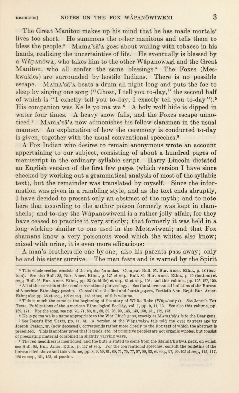 The Great Manitou makes up his mind that he has made mortals’ lives too short. He summons the other manitous and tells them to bless the people.* * 3 MAmA'sa'A goss about wailing with tobacco in his hands, realizing the uncertainties of life. He eventually is blessed by a WdpAnowA, who takes him to the other W&pAnowAgi and the Great Manitou, who all confer the same blessings.4 * The Foxes (Mes- kwakies) are surrounded by hostile Indians. There is no possible escape. MAmA'sa'A beats a drum all night long and puts the foe to sleep by singing one song (“Ghost, I tell you to-day,” the second half of which is “I exactly tell you to-day, I exactly tell you to-day”).6 His companion was Ke le yo ma wa.6 A holy wolf hide is dipped in water four times. A heavy snow falls, and the Foxes escape unno¬ ticed.7 MAmA'sa'A now admonishes his fellow clansmen in the usual manner. An explanation of how the ceremony is conducted to-day is given, together with the usual conventional speeches.8 9 A Fox Indian who desires to remain anonymous wrote an account appertaining to our subject, consisting of about a hundred pages of manuscript in the ordinary syllabic script. Harry Lincoln dictated an English version of the first few pages (which version I have since checked by working out a grammatical analysis of most of the syllabic text), but the remainder was translated by myself. Since the infor¬ mation was given in a rambling style, and as the text ends abruptly, I have decided to present only an abstract of the myth; and to note here that according to the author poison formerly was kept in clam¬ shells; and to-day the WapAnowiweni is a rather jolly affair, for they have ceased to practice it very strictly; that formerly it was held in a long wickiup similar to one used in the Metawiweni; and that Fox shamans know a very poisonous weed which the whites also know; mixed with urine, it is even more efficacious: A man’s brothers die one by one; also his parents pass away; only he and his sister survive. The man fasts and is warned by the Spirit 8 This whole section consists of the regular formulas. Compare Bull. 95, Bur. Amer. Ethn., p. 48 (bot¬ tom). See also Bull. 85, Bur. Amer. Ethn., p. 125 et seq.; Bull. 89, Bur. Amer. Ethn., p. 49 (bottom) et seq.; Bull. 95, Bur. Amer. Ethn., pp. 23 (middle) et seq., 61 et seq., 103; and this volume, pp. 125,127,129. 4 All of this consists of the usual conventional phraseology. See the above-named bulletins of the Bureau of American Ethnology passim. Consult also the first and fourth papers, Fortieth Ann. Rept. Bur. Amer. Ethn; also pp. 35 et seq., 129 et seq., 143 et seq. of this volume. 9 This is much the same as the beginning of the story of White Robe (WfipA’saiyA). See Jones’s Fox Texts, Publications of the American Ethnological Society, vol. 1, pp. 9, 11, 13. See also this volume, pp. 169, 171. For the song, see pp. 70, 71, 80, 81, 88, 89, 98, 99, 148, 149, 150, 151, 172, 173. 9 Ke le yo ma wa is a name appropriate to the War Chiefs gens, exactly as MAmA’sS'A is to the Bear gens. i See Jones’s Fox Texts, pp. 11, 13. A version of the WapA'saiyA tale told me over 20 years ago by Joseph Tesson, sr. (now deceased), corresponds rather more closely to the Fox text of which the abstract is presented. This is another proof that legends, etc., of primitive peoples are not organic wholes, but consist of preexisting material combined in slightly varying ways. 9 The red headdress is mentioned, and the flute is stated to come from the Sagim5'kw&wA pack, on which see Bull. 85, Bur. Amer. Ethn., p. 117 et seq. For the conventional speeches, consult the bulletins of the bureau cited above and this volume, pp. 8, 9, 59, 61, 69, 71, 75, 77, 87, 89, 93, et seq., 97, 99,105et seq., 115, 117, 125 et seq., 151, 153, et passim.