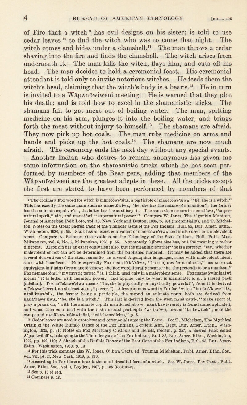 of Fire that a witch 9 has evil designs on his sister; is told to use cedar leaves 10 to find the witch who was to come that night. The witch comes and hides under a clamshell.11 The man throws a cedar shaving into the fire and finds the clamshell. The witch arises from underneath it. The man kills the witch, flays him, and cuts off his head. The man decides to hold a ceremonial feast. His ceremonial attendant is told only to invite notorious witches. He feeds them the witch’s head, claiming that the witch’s body is a bear’s.12 He in turn is invited to a WdpAnowiweni meeting. He is warned that they plot his death; and is told how to excel in the shamanistic tricks. The shamans fail to get meat out of boiling water. The man, spitting medicine on his arm, plunges it into the boiling water, and brings forth the meat without injury to himself.13 The shamans are afraid. They now pick up hot coals. The man rubs medicine on arms and hands and picks up the hot coals.14 The shamans are now much afraid. The ceremony ends the next day without any special events. Another Indian who desires to remain anonymous has given me some information on the shamanistic tricks which he has seen per¬ formed by members of the Bear gens, adding that members of the WapAnowiweni are the greatest adepts in these. All the tricks except the first are stated to have been performed by members of that ® The ordinary Fox word for witch is mflnetowe'sitA, a participle of manetowe'siwA, “he, she is a witch. This has exactly the same main stem as manetowiwA, “he, she has the nature of a manitou”; the former has the animate copula -e'si-, the latter has the auxiliary *i-. The same stem occurs in manetowA, “super¬ natural spirit, etc., and manetowi, “supernatural power. Compare W. Jones, The Algonkin Manitou, Journal of American Folk Lore, vol. 18, New York and Boston, 1905, p. 184 (inferentially), and T. Michel- son, Notes on the Great Sacred Pack of the Thunder Gens of the Fox Indians, Bull. 95, Bur. Amer. Ethn., Washington, 1930, p. 55. Sauk has an exact equivalent of manetowe'siwA and is also used in a malevolent sense. Compare A. Skinner, Observations on the Ethnology of the Sauk Indians, Bull. Publ. Mus. Milwaukee, vol. 5, No. 1, Milwaukee, 1923, p. 55. Apparently Ojibwa also has, but the meaning is rather different. Algonkin has an exact equivalent also, but the meaning is rather “he is a sorcerer,” etc., whether malevolent or not can not be determined from the published material. (It may be added that there are several derivatives of the stem manetow- in several Algonquian languages, some with malevolent ideas, some with beneficent. Note especially Fox maneto'ka'sowA, “he conjures for a miracle, has an exact equivalent in Plains Cree maneto'kasow; the Fox word literally means,4 4 he, she pretends to be a manitou. Fox nemanetomi,44my mystic power,” is, I think, used only in a malevolent sense. Fox manetowimigAtwi means “it is laden with manitou power,” and applies only to what is inanimate; e. g., a sacred pack [micamil. Fox mi'ckawe'siwA means “he, she is physically or mystically powerful”; from it is derived mi'ckawe’siweni, an abstract xioun,4 4power.”) A less common word in Fox for4 4 witch ” is nfina'kawe'sitA, nSna'kawe'si'A, the former being a participle, the second an animate noun; both are derived from nAn&'kawe'siwA, “he, she is a witch.” This last is derived from the stem nAna'kawi-, “make sport of, play a prank on,” with the animate copula mentioned above; nAna'kawi- rarely is found unreduplicated, and when then combined with the instrumental participle -'w- (-a'w-), means “to bewitch”; note the compound nAna'kawinatawinoni, “witch-medicine,” p. 5. 10 Cedar leaves are used in exorcisms and ceremonials among the Foxes. See T. Michelson, The Mythical Origin of the White Buffalo Dance of the Fox Indians, Fortieth Ann. Kept. Bur. Amer. Ethn., Wash¬ ington, 1925, p. 91; Notes on Fox Mortuary Customs and Beliefs, ibidem, p. 357; A Sacred Pack called A'pen&w&n&'A, belonging to the Thunder gens of the Fox Indians, Bull. 85, Bur. Amer. Ethn., Washington, 1927, pp. 102,110; A Sketch of the Buffalo Dance of the Bear Gens of the Fox Indians, Bull. 95, Bur. Amer. Ethn., Washington, 1930, p. 13. 11 For this trick compare also W. Jones, Ojibwa Texts, ed. Truman Michelson, Publ. Amer. Ethn. Soc., vol. vil, pt. II, New York, 1919, p. 379. 1J According to Fox ideas a bear is the most dreadful form of a witch. See W. Jones, Fox Texts, Publ. Amer. Ethn. Soc., vol. I, Leyden, 1907, p. 155 (footnote). 18 See p. 13 et seq. 14 Compare p. 13.