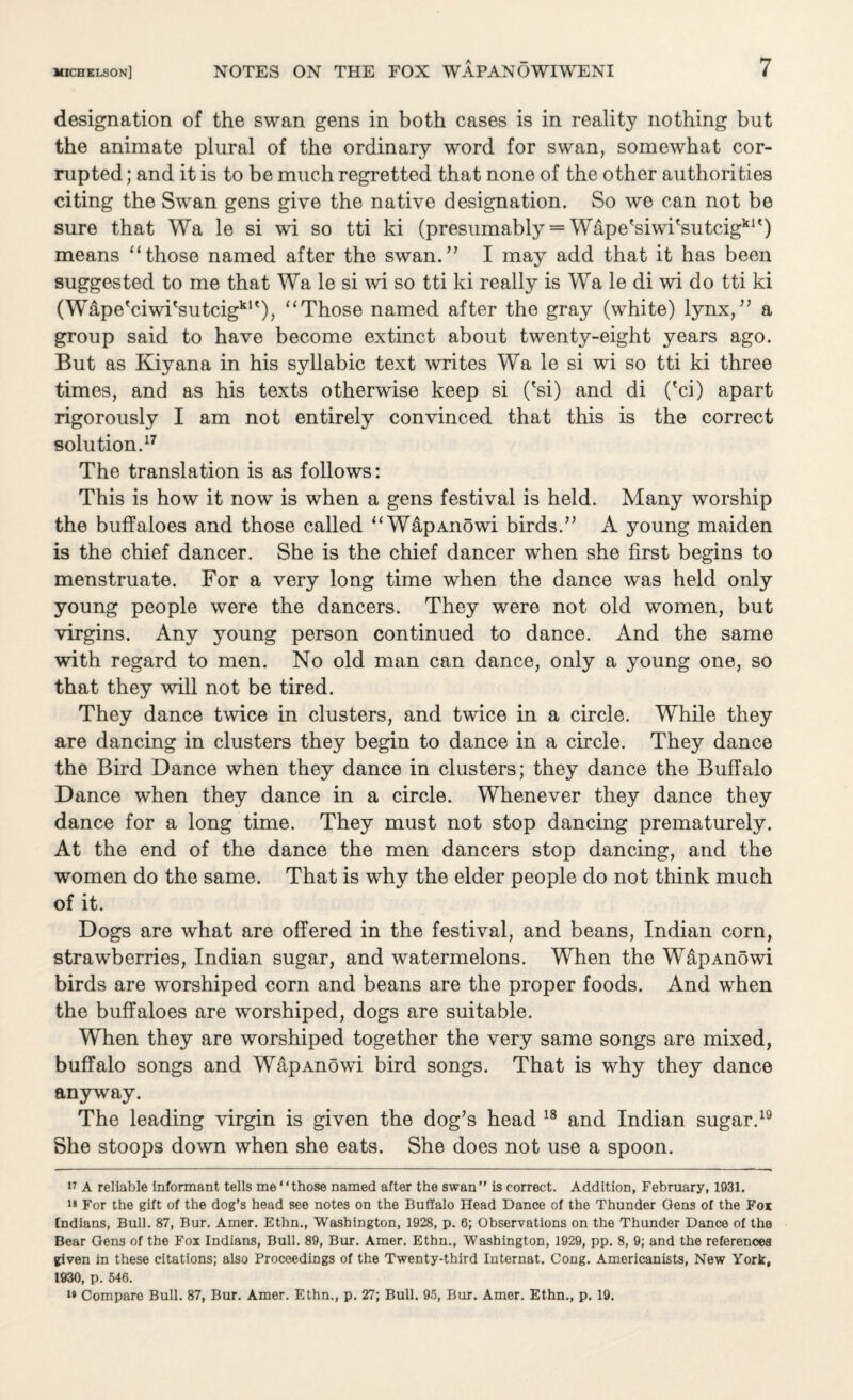 designation of the swan gens in both cases is in reality nothing but the animate plural of the ordinary word for swan, somewhat cor¬ rupted ; and it is to be much regretted that none of the other authorities citing the Swan gens give the native designation. So we can not be sure that Wa le si wi so tti ki (presumably = Wape'siwi'sutcig*1 * * * * *') means “those named after the swan.” I may add that it has been suggested to me that Wa le si wi so tti ki really is Wa le di wi do tti ki (Wape'ciwi'sutcigk1'), “Those named after the gray (white) lynx,” a group said to have become extinct about twenty-eight years ago. But as Kiyana in his syllabic text writes Wa le si wi so tti ki three times, and as his texts otherwise keep si ('si) and di ('ci) apart rigorously I am not entirely convinced that this is the correct solution.17 The translation is as follows: This is how it now is when a gens festival is held. Many worship the buffaloes and those called “WapAnowi birds.” A young maiden is the chief dancer. She is the chief dancer when she first begins to menstruate. For a very long time when the dance was held only young people were the dancers. They were not old women, but virgins. Any young person continued to dance. And the same with regard to men. No old man can dance, only a young one, so that they will not be tired. They dance twice in clusters, and twice in a circle. While they are dancing in clusters they begin to dance in a circle. They dance the Bird Dance when they dance in clusters; they dance the Buffalo Dance when they dance in a circle. Whenever they dance they dance for a long time. They must not stop dancing prematurely. At the end of the dance the men dancers stop dancing, and the women do the same. That is why the elder people do not think much of it. Dogs are what are offered in the festival, and beans, Indian corn, strawberries, Indian sugar, and watermelons. When the WapAnowi birds are worshiped corn and beans are the proper foods. And when the buffaloes are worshiped, dogs are suitable. When they are worshiped together the very same songs are mixed, buffalo songs and WapAnowi bird songs. That is why they dance anyway. The leading virgin is given the dog’s head 18 and Indian sugar.19 She stoops down when she eats. She does not use a spoon. 17 A reliable informant tells me “those named after the swan” is correct. Addition, February, 1931. For the gift of the dog’s head see notes on the Buffalo Head Dance of the Thunder Gens of the Fox Indians, Bull. 87, Bur. Amer. Ethn., Washington, 1928, p. 6; Observations on the Thunder Dance of the Bear Gens of the Fox Indians, Bull. 89, Bur. Amer. Ethn., Washington, 1929, pp. 8, 9; and the references given in these citations; also Proceedings of the Twenty-third Internat. Cong. Americanists, New York, 1930, p. 546. i* Compare Bull. 87, Bur. Amer. Ethn., p. 27; Bull. 95, Bur. Amer. Ethn., p. 19.