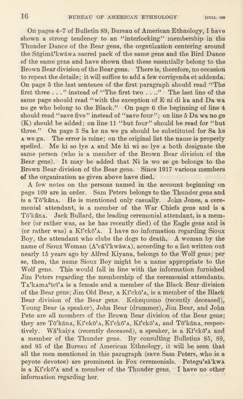 On pages 4-7 of Bulletin 89, Bureau of American Ethnology, I have shown a strong tendency to an “interlocking’’ membership in the Thunder Dance of the Bear gens, the organization centering around the Sagima'kwawA sacred pack of the same gens and the Bird Dance of the same gens and have shown that these essentially belong to the Brown Bear division of the Bear gens. There is, therefore, no occasion to repeat the details; it will suffice to add a few corrigenda et addenda. On page 5 the last sentence of the first paragraph should read “The first three ...” instead of “The first two . . ..” The last line of the same page should read “with the exception of E ni di ka and Da wa no ge who belong to the Black.” On page 6 the beginning of line 4 should read “save five” instead of “save four”; on line 5 Da wa no ge (K) should be added; on line 11 “but four” should be read for “but three.” On page 3 Sa ke na we ga should be substituted for Sa ke a we ga. The error is mine; on the original list the name is properly spelled. Me ki so lye a and Me ki wi so lye a both designate the same person (who is a member of the Brown Bear division of the Bear gens). It may be added that Ni la wo se ge belongs to the Brown Bear division of the Bear gens. Since 1917 various members of the organization as given above have died. A few notes on the persons named in the account beginning on page 109 are in order. Sam Peters belongs to the Thunder gens and is a To'kanA. He is mentioned only casually. John Jones, a cere¬ monial attendant, is a member of the War Chiefs gens and is a To'kanA. Jack Bullard, the leading ceremonial attendant, is a mem¬ ber (or rather was, as he has recently died) of the Eagle gens and is (or rather was) a Kl'cko'A. I have no information regarding Sioux Boy, the attendant who clubs the dogs to death, A woman by the name of Sioux Woman (A'ca'i'kwawA), according to a list written out nearly 15 years ago by Alfred Kiyana, belongs to the Wolf gens; per se, then, the name Sioux Boy might be a name appropriate to the Wolf gens. This would fall in line with the information furnished Jim Peters regarding the membership of the ceremonial attendants. TA'kAmAdtcPA is a female and a member of the Black Bear division of the Bear gens; Jim Old Bear, a Kl'cko'A, is a member of the Black Bear division of the Bear gens. Kekequemo (recently deceased), Young Bear (a speaker), John Bear (drummer), Jim Bear, and John Pete are all members of the Brown Bear division of the Bear gens; they are To'kanA, Kl'cko'A, Kl'cko'A, Kl'cko'A, and To'kanA, respec¬ tively. Wa'kaiyA (recently deceased), a speaker, is a Kl'cko'A and a member of the Thunder gens. By consulting Bulletins 85, 89, and 95 of the Bureau of American Ethnology, it will be seen that all the men mentioned in this paragraph (save Sam Peters, wTlo is a peyote devotee) are prominent in Fox ceremonials. Petegu'sa'kwA is a Kl'cko'A and a member of the Thunder gens. I have no other information regarding her.