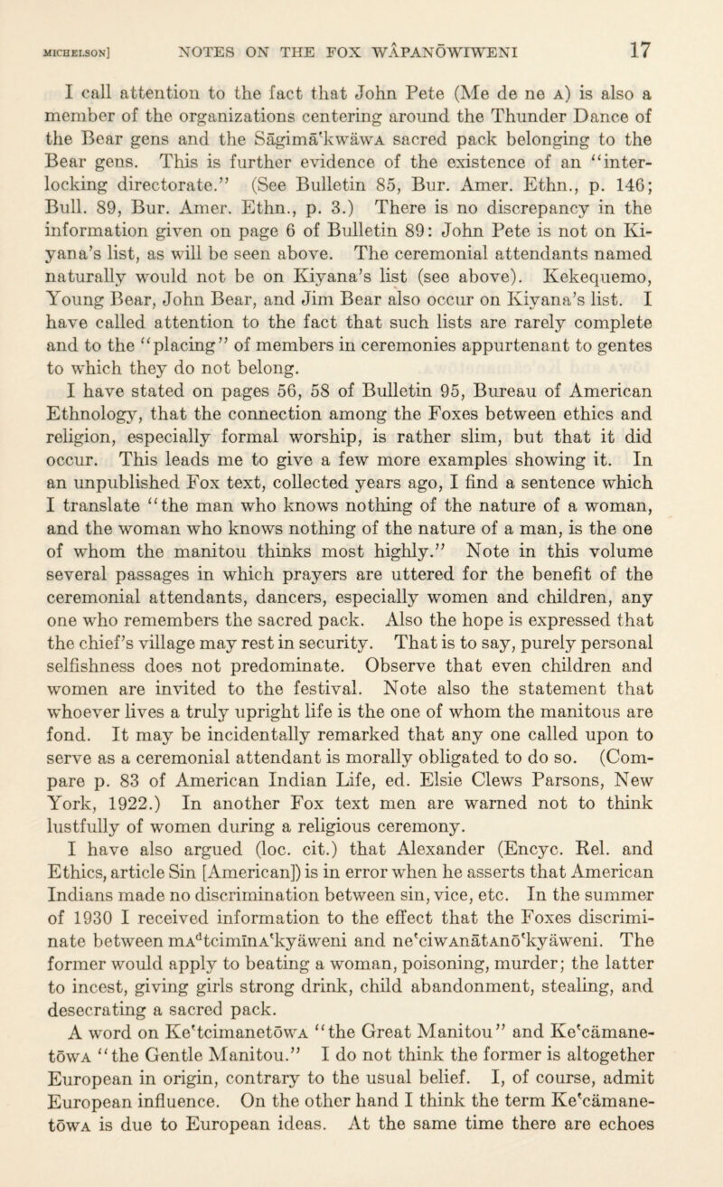 I call attention to the fact that John Pete (Me de ne a) is also a member of the organizations centering around the Thunder Dance of the Bear gens and the Sagima'kwawA sacred pack belonging to the Bear gens. This is further evidence of the existence of an 1 ‘inter¬ locking directorate/’ (See Bulletin 85, Bur. Amer. Ethn., p. 146; Bull. 89, Bur. Amer. Ethn., p. 3.) There is no discrepancy in the information given on page 6 of Bulletin 89: John Pete is not on Ki- yana’s list, as will be seen above. The ceremonial attendants named naturally would not be on Kiyana’s list (see above). Kekequemo, Young Bear, John Bear, and Jim Bear also occur on Kiyana’s list. I have called attention to the fact that such lists are rarely complete and to the “placing” of members in ceremonies appurtenant to gentes to which they do not belong. I have stated on pages 56, 58 of Bulletin 95, Bureau of American Ethnology, that the connection among the Foxes between ethics and religion, especially formal worship, is rather slim, but that it did occur. This leads me to give a few more examples showing it. In an unpublished Fox text, collected years ago, I find a sentence which I translate “the man who knows nothing of the nature of a woman, and the woman who knows nothing of the nature of a man, is the one of whom the manitou thinks most highly.” Note in this volume several passages in which prayers are uttered for the benefit of the ceremonial attendants, dancers, especially women and children, any one who remembers the sacred pack. Also the hope is expressed that the chief’s village may rest in security. That is to say, purely personal selfishness does not predominate. Observe that even children and women are invited to the festival. Note also the statement that whoever lives a truly upright life is the one of whom the manitous are fond. It may be incidentally remarked that any one called upon to serve as a ceremonial attendant is morally obligated to do so. (Com¬ pare p. 83 of American Indian Life, ed. Elsie Clews Parsons, New York, 1922.) In another Fox text men are warned not to think lustfully of women during a religious ceremony. I have also argued (loc. cit.) that Alexander (Encyc. Rel. and Ethics, article Sin [American]) is in error when he asserts that American Indians made no discrimination between sin, vice, etc. In the summer of 1930 I received information to the effect that the Foxes discrimi¬ nate between mAdtcimInA'kyaweni and ne'ciwAnatAno'kyaweni. The former would apply to beating a woman, poisoning, murder; the latter to incest, giving girls strong drink, child abandonment, stealing, and desecrating a sacred pack. A word on Ke'tcimanetowA “the Great Manitou” and Ke'camane- towA “the Gentle Manitou.” I do not think the former is altogether European in origin, contrary to the usual belief. I, of course, admit European influence. On the other hand I think the term Ke'camane- towA is due to European ideas. At the same time there are echoes