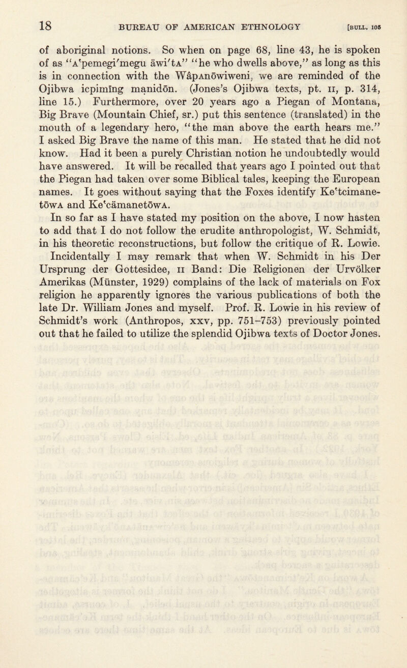 of aboriginal notions. So when on page 68, line 43, he is spoken of as “A'pemegi'megu awi'tA” “he who dwells above,” as long as this is in connection with the WapAnowiweni, we are reminded of the Ojibwa icpimlng manidon. (Jones’s Ojibwa texts, pt. n, p. 314, line 15.) Furthermore, over 20 years ago a Piegan of Montana, Big Brave (Mountain Chief, sr.) put this sentence (translated) in the mouth of a legendary hero, “the man above the earth hears me.” I asked Big Brave the name of this man. He stated that he did not know. Had it been a purely Christian notion he undoubtedly would have answered. It will be recalled that years ago I pointed out that the Piegan had taken over some Biblical tales, keeping the European names. It goes without saying that the Foxes identify Ke'tcimane- towA and Ke'camanetowA. In so far as I have stated my position on the above, I now hasten to add that I do not follow the erudite anthropologist, W. Schmidt, in his theoretic reconstructions, but follow the critique of R. Lowie. Incidentally I may remark that when W. Schmidt in his Der Ursprung der Gottesidee, n Band: Die Religionen der Urvolker Amerikas (Munster, 1929) complains of the lack of materials on Fox religion he apparently ignores the various publications of both the late Dr. William Jones and myself. Prof. R. Lowie in his review of Schmidt’s work (Anthropos, xxv, pp. 751-753) previously pointed out that he failed to utilize the splendid Ojibwa texts of Doctor Jones.