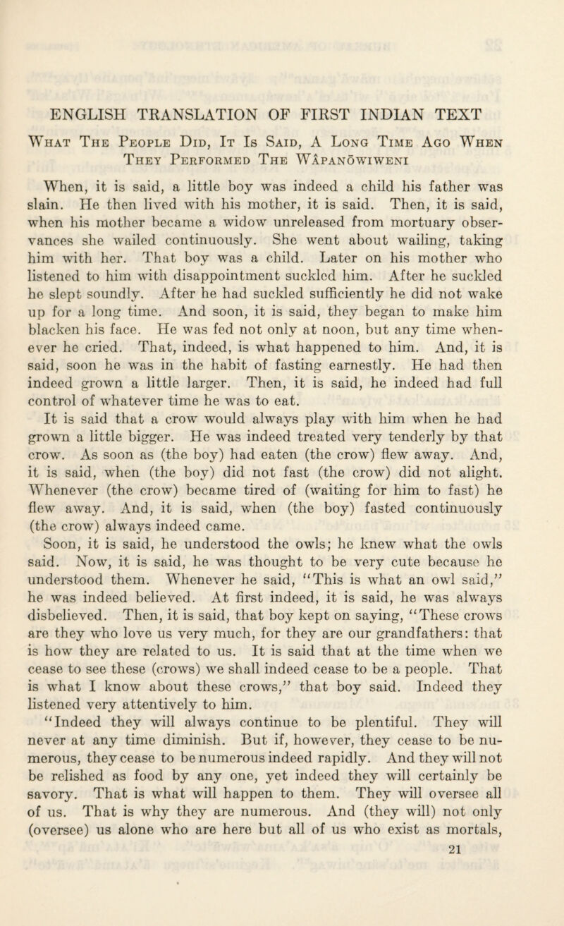 ENGLISH TRANSLATION OF FIRST INDIAN TEXT What The People Did, It Is Said, A Long Time Ago When They Performed The Wapanowiweni When, it is said, a little boy was indeed a child his father was slain. He then lived with his mother, it is said. Then, it is said, when his mother became a widow unreleased from mortuary obser¬ vances she wailed continuously. She went about wailing, taking him with her. That boy was a child. Later on his mother who listened to him with disappointment suckled him. After he suckled he slept soundly. After he had suckled sufficiently he did not wake up for a long time. And soon, it is said, they began to make him blacken his face. He was fed not only at noon, but any time when¬ ever he cried. That, indeed, is what happened to him. And, it is said, soon he was in the habit of fasting earnestly. He had then indeed grown a little larger. Then, it is said, he indeed had full control of whatever time he was to eat. It is said that a crow would always play with him when he had grown a little bigger. He was indeed treated very tenderly by that crow. As soon as (the boy) had eaten (the crow) flew away. And, it is said, when (the boy) did not fast (the crow) did not alight. Whenever (the crow) became tired of (waiting for him to fast) he flew away. And, it is said, when (the boy) fasted continuously (the crow) always indeed came. Soon, it is said, he understood the owls; he knew what the owls said. Now, it is said, he was thought to be very cute because he understood them. Whenever he said, “This is what an owl said,” he was indeed believed. At first indeed, it is said, he was always disbelieved. Then, it is said, that boy kept on saying, “These crows are they who love us very much, for they are our grandfathers: that is how they are related to us. It is said that at the time when we cease to see these (crows) we shall indeed cease to be a people. That is what I know about these crows,” that boy said. Indeed they listened very attentively to him. “Indeed they will always continue to be plentiful. They will never at any time diminish. But if, however, they cease to be nu¬ merous, they cease to be numerous indeed rapidly. And they will not be relished as food by any one, yet indeed they will certainly be savory. That is what will happen to them. They will oversee all of us. That is why they are numerous. And (they will) not only (oversee) us alone who are here but all of us who exist as mortals,